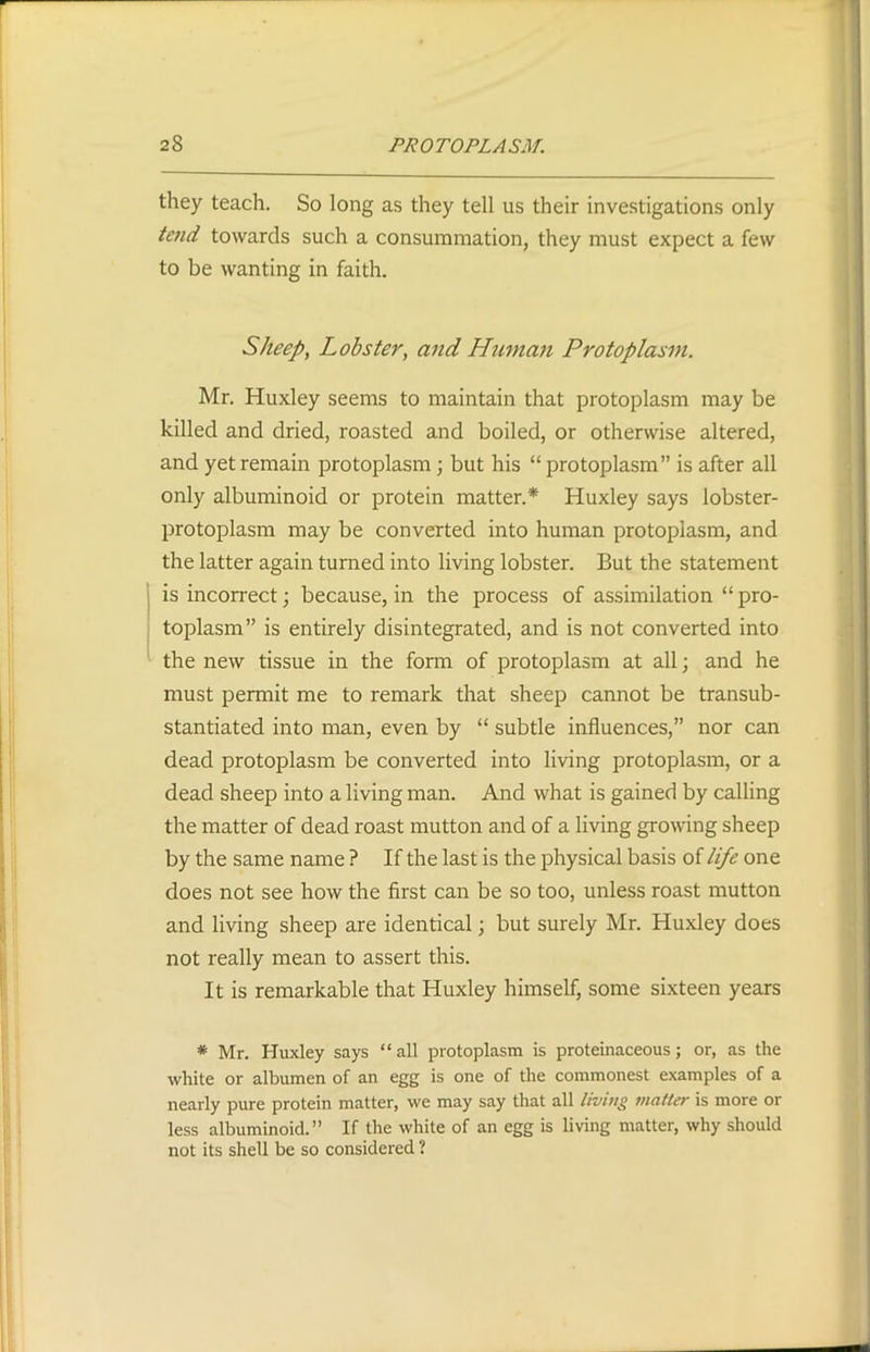 they teach. So long as they tell us their investigations only tend towards such a consummation, they must expect a few to be wanting in faith. Sheep, Lobster, and Hitman Protoplasm. Mr. Huxley seems to maintain that protoplasm may be killed and dried, roasted and boiled, or otherwise altered, and yet remain protoplasm; but his “ protoplasm” is after all only albuminoid or protein matter.* Huxley says lobster- protoplasm may be converted into human protoplasm, and the latter again turned into living lobster. But the statement is incorrect; because, in the process of assimilation “ pro- toplasm” is entirely disintegrated, and is not converted into the new tissue in the form of protoplasm at all; and he must permit me to remark that sheep cannot be transub- stantiated into man, even by “ subtle influences,” nor can dead protoplasm be converted into living protoplasm, or a dead sheep into a living man. And what is gained by calling the matter of dead roast mutton and of a living growing sheep by the same name ? If the last is the physical basis of life one does not see how the first can be so too, unless roast mutton and living sheep are identical; but surely Mr. Huxley does not really mean to assert this. It is remarkable that Huxley himself, some sixteen years * Mr. Huxley says “all protoplasm is proteinaceous; or, as the white or albumen of an egg is one of the commonest examples of a nearly pure protein matter, we may say that all living matter is more or less albuminoid.” If the white of an egg is living matter, why should not its shell be so considered ?