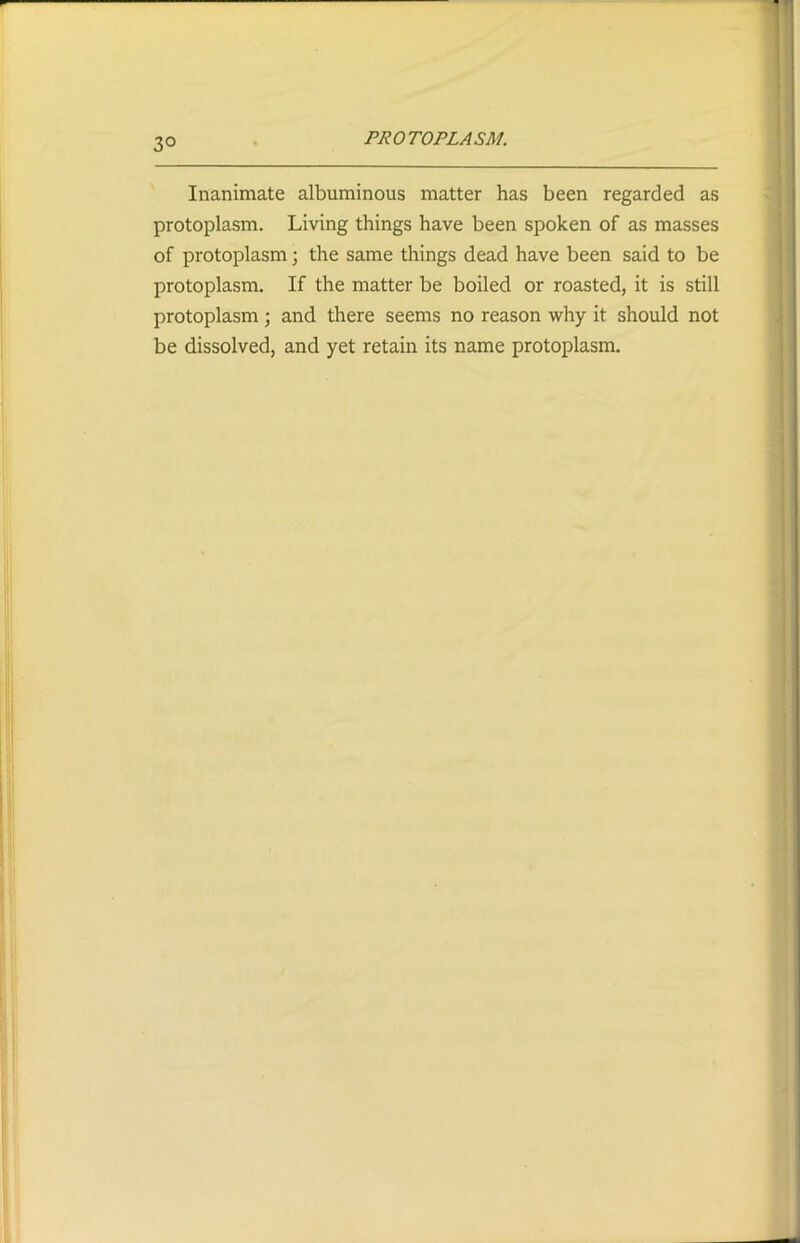 3° Inanimate albuminous matter has been regarded as protoplasm. Living things have been spoken of as masses of protoplasm; the same things dead have been said to be protoplasm. If the matter be boiled or roasted, it is still protoplasm ; and there seems no reason why it should not be dissolved, and yet retain its name protoplasm.