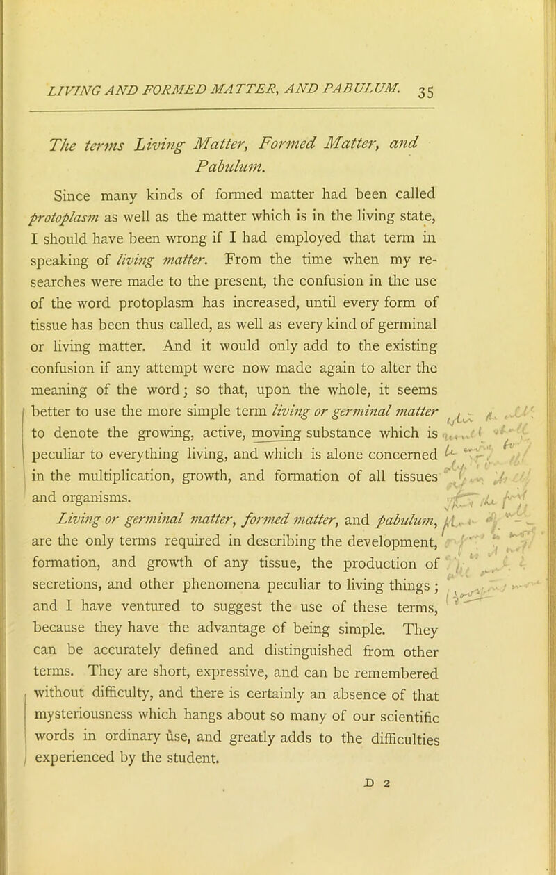LIVING AND FORMED MA TIER, AND PABUIUM. 3 5 The terms Living Matter, Formed Matter, and Pabulum. Since many kinds of formed matter had been called protoplasm as well as the matter which is in the living state, I should have been wrong if I had employed that term in speaking of living matter. From the time when my re- searches were made to the present, the confusion in the use of the word protoplasm has increased, until every form of tissue has been thus called, as well as every kind of germinal or living matter. And it would only add to the existing confusion if any attempt were now made again to alter the meaning of the word; so that, upon the whole, it seems better to use the more simple term living or germinal matter , to denote the growing, active, moving substance which is peculiar to everything living, and which is alone concerned '*L( Ni' in the multiplication, growth, and formation of all tissues _ / and organisms. '(F~ Living or germinal matter, formed matter, and pabulum, j, £ ,. are the only terms required in describing the development, formation, and growth of any tissue, the production of secretions, and other phenomena peculiar to living things; and I have ventured to suggest the use of these terms, because they have the advantage of being simple. They can be accurately defined and distinguished from other terms. They are short, expressive, and can be remembered without difficulty, and there is certainly an absence of that mysteriousness which hangs about so many of our scientific words in ordinary use, and greatly adds to the difficulties experienced by the student.