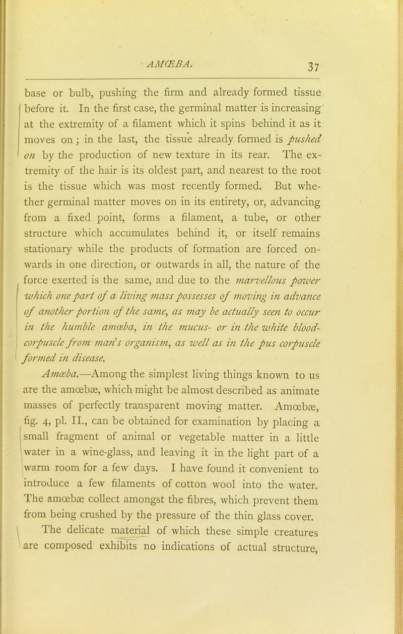 AM CEB A. base or bulb, pushing the firm and already formed tissue before it. In the first case, the germinal matter is increasing at the extremity of a filament which it spins behind it as it moves on; in the last, the tissue already formed is pushed on by the production of new texture in its rear. The ex- tremity of the hair is its oldest part, and nearest to the root is the tissue which was most recently formed. But whe- ther germinal matter moves on in its entirety, or, advancing from a fixed point, forms a filament, a tube, or other structure which accumulates behind it, or itself remains stationary while the products of formation are forced on- wards in one direction, or outwards in all, the nature of the force exerted is the same, and due to the marvellous power which one part of a living mass possesses of moving in advance of another portion of the same, as may he actually seen to occur in the humble amoeba, in the mucus- or in the white blood- corpuscle from man's organism, as well as in the pus corpuscle formed in disease. Amoeba.—Among the simplest living things known to us are the amoebae, which might be almost described as animate masses of perfectly transparent moving matter. Amoebae, fig. 4, pi. II., can be obtained for examination by placing a small fragment of animal or vegetable matter in a little water in a wine-glass, and leaving it in the light part of a warm room for a few days. I have found it convenient to introduce a few filaments of cotton wool into the water. The amoebae collect amongst the fibres, which prevent them from being crushed by the pressure of the thin glass cover. The delicate material of which these simple creatures are composed exhibits no indications of actual structure,