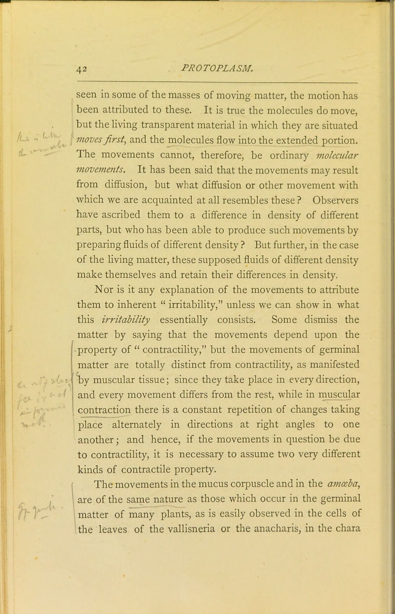 seen in some of the masses of moving matter, the motion has been attributed to these. It is true the molecules do move, but the living transparent material in which they are situated moves first, and the molecules flow into the extended portion. The movements cannot, therefore, be ordinary molecular movements. It has been said that the movements may result from diffusion, but what diffusion or other movement with which we are acquainted at all resembles these ? Observers have ascribed them to a difference in density of different parts, but who has been able to produce such movements by preparing fluids of different density ? But further, in the case of the living matter, these supposed fluids of different density make themselves and retain their differences in density. Nor is it any explanation of the movements to attribute them to inherent “ irritability,” unless we can show in what this irritability essentially consists. Some dismiss the matter by saying that the movements depend upon the property of “ contractility,” but the movements of germinal matter are totally distinct from contractility, as manifested by muscular tissue; since they take place in every direction, and every movement differs from the rest, while in muscular contraction there is a constant repetition of changes taking place alternately in directions at right angles to one another; and hence, if the movements in question be due to contractility, it is necessary to assume two very different kinds of contractile property. The movements in the mucus corpuscle and in the amoeba, are of the same nature as those which occur in the germinal matter of many plants, as is easily observed in the cells of the leaves of the vallisneria or the anacharis, in die chara <U Ur ~'7 1 c*~d