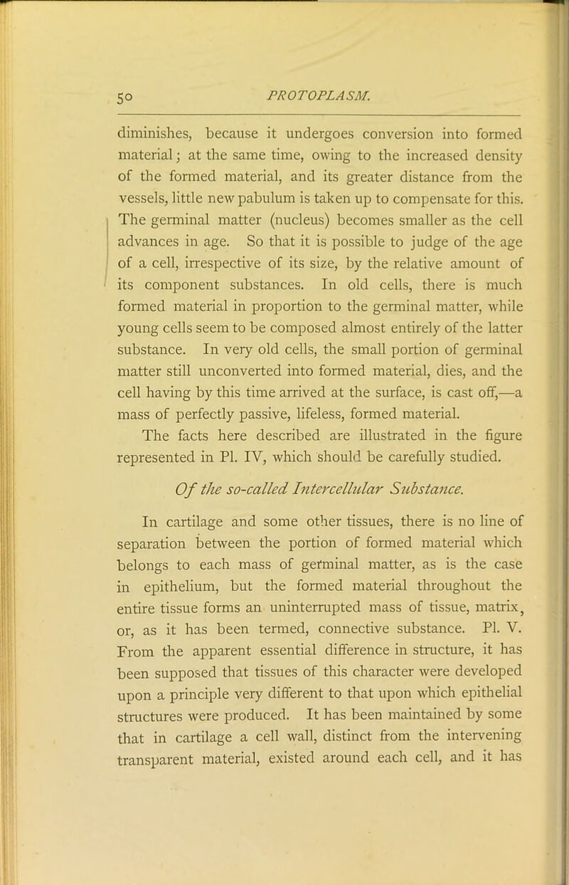 5° diminishes, because it undergoes conversion into formed material; at the same time, owing to the increased density of the formed material, and its greater distance from the vessels, little new pabulum is taken up to compensate for this. The germinal matter (nucleus) becomes smaller as the cell advances in age. So that it is possible to judge of the age of a cell, irrespective of its size, by the relative amount of its component substances. In old cells, there is much formed material in proportion to the germinal matter, while young cells seem to be composed almost entirely of the latter substance. In very old cells, the small portion of germinal matter still unconverted into formed material, dies, and the cell having by this time arrived at the surface, is cast off,—a mass of perfectly passive, lifeless, formed material. The facts here described are illustrated in the figure represented in PL IV, which should be carefully studied. Of the so-called Intercellular Sid stance. In cartilage and some other tissues, there is no line of separation between the portion of formed material which belongs to each mass of germinal matter, as is the case in epithelium, but the formed material throughout the entire tissue forms an uninterrupted mass of tissue, matrix, or, as it has been termed, connective substance. PI. V. From the apparent essential difference in structure, it has been supposed that tissues of this character were developed upon a principle very different to that upon which epithelial structures were produced. It has been maintained by some that in cartilage a cell wall, distinct from the intervening transparent material, existed around each cell, and it has