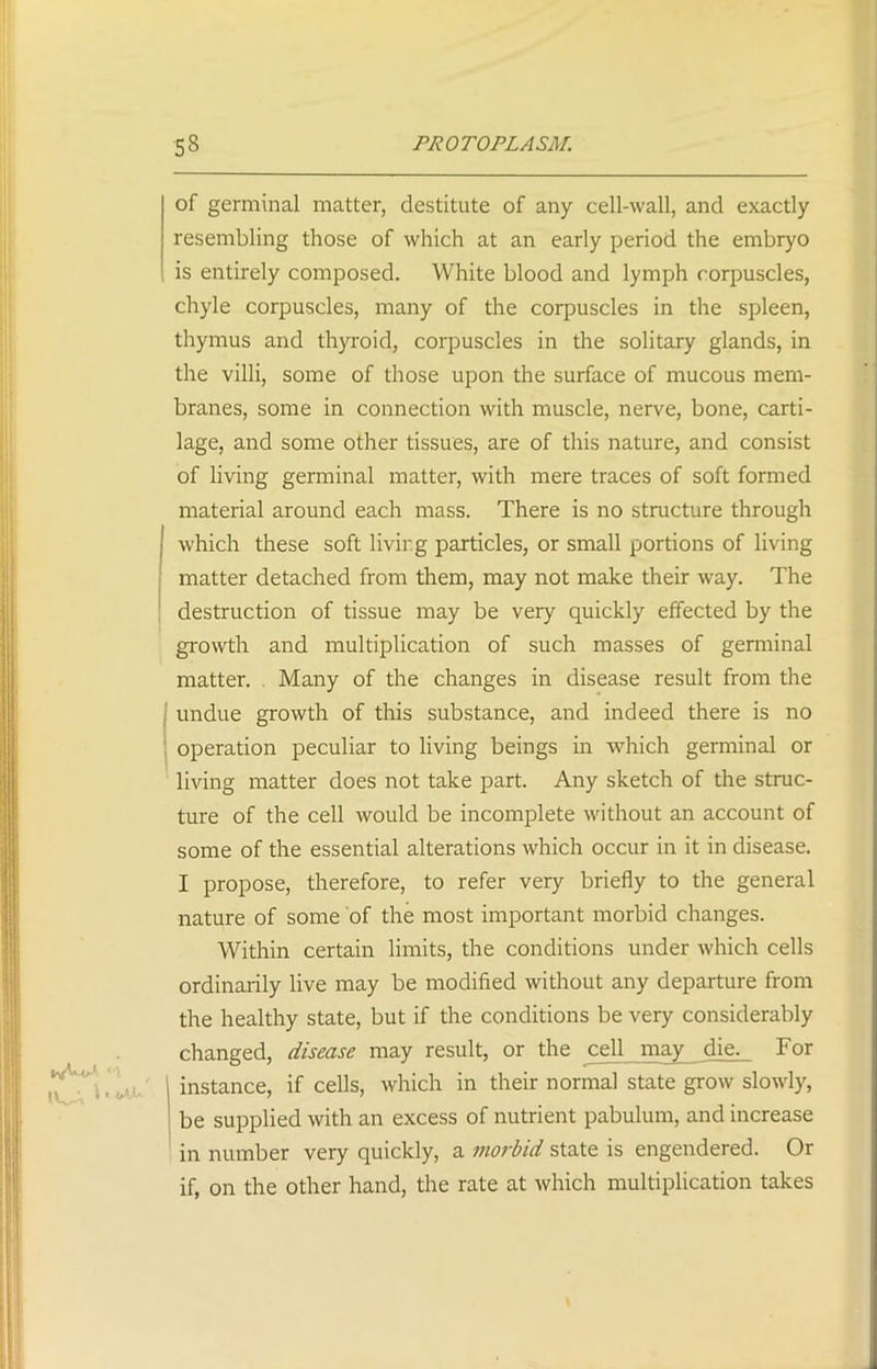 of germinal matter, destitute of any cell-wall, and exactly resembling those of which at an early period the embryo is entirely composed. White blood and lymph corpuscles, chyle corpuscles, many of the corpuscles in the spleen, thymus and thyroid, corpuscles in the solitary glands, in the villi, some of those upon the surface of mucous mem- branes, some in connection with muscle, nerve, bone, carti- lage, and some other tissues, are of this nature, and consist of living germinal matter, with mere traces of soft formed material around each mass. There is no structure through which these soft living particles, or small portions of living matter detached from them, may not make their way. The destruction of tissue may be very quickly effected by the growth and multiplication of such masses of germinal matter. Many of the changes in disease result from the undue growth of this substance, and indeed there is no operation peculiar to living beings in which germinal or living matter does not take part. Any sketch of the struc- ture of the cell would be incomplete without an account of some of the essential alterations which occur in it in disease. I propose, therefore, to refer very briefly to the general nature of some of the most important morbid changes. Within certain limits, the conditions under which cells ordinarily live may be modified without any departure from the healthy state, but if the conditions be very considerably changed, disease may result, or the cell may die. For instance, if cells, which in their normal state grow slowly, be supplied with an excess of nutrient pabulum, and increase in number very quickly, a morbid state is engendered. Or if, on the other hand, the rate at which multiplication takes