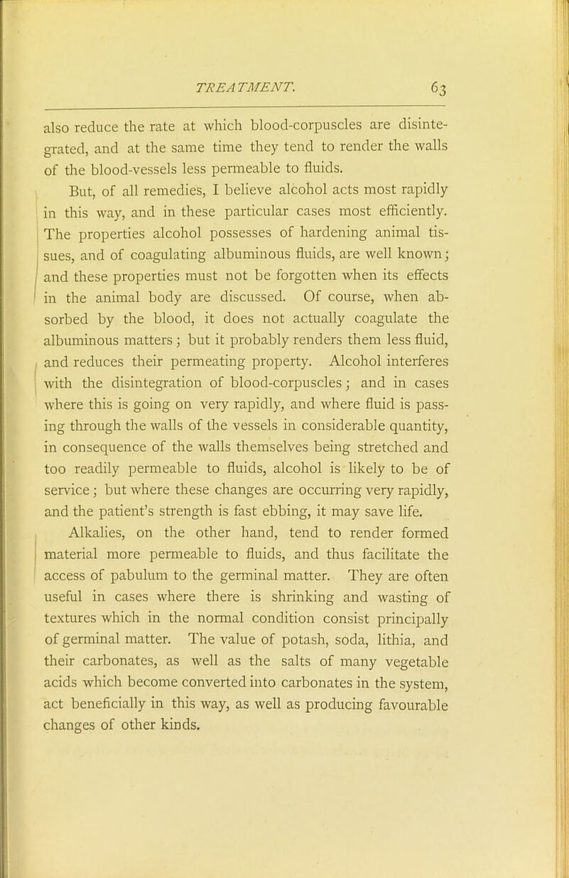 also reduce the rate at which blood-corpuscles are disinte- grated, and at the same time they tend to render the walls of the blood-vessels less permeable to fluids. But, of all remedies, I believe alcohol acts most rapidly in this way, and in these particular cases most efficiently. The properties alcohol possesses of hardening animal tis- sues, and of coagulating albuminous fluids, are well known; and these properties must not be forgotten when its effects in the animal body are discussed. Of course, when ab- sorbed by the blood, it does not actually coagulate the albuminous matters ; but it probably renders them less fluid, and reduces their permeating property. Alcohol interferes with the disintegration of blood-corpuscles; and in cases where this is going on very rapidly, and where fluid is pass- ing through the walls of the vessels in considerable quantity, in consequence of the walls themselves being stretched and too readily permeable to fluids, alcohol is likely to be of service; but where these changes are occurring very rapidly, and the patient’s strength is fast ebbing, it may save life. Alkalies, on the other hand, tend to render formed material more permeable to fluids, and thus facilitate the access of pabulum to the germinal matter. They are often useful in cases where there is shrinking and wasting of textures which in the normal condition consist principally of germinal matter. The value of potash, soda, lithia, and their carbonates, as well as the salts of many vegetable acids which become converted into carbonates in the system, act beneficially in this way, as well as producing favourable changes of other kinds.