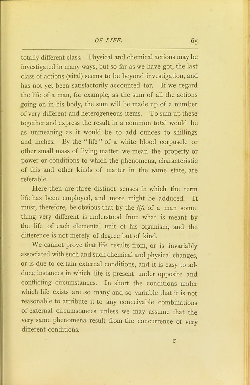 totally different class. Physical and chemical actions may be investigated in many ways, but so far as we have got, the last class of actions (vital) seems to be beyond investigation, and has not yet been satisfactorily accounted for. If we regard the life of a man, for example, as the sum of all the actions going on in his body, the sum will be made up of a number of very different and heterogeneous items. To sum up these together and express the result in a common total would be as unmeaning as it would be to add ounces to shillings and inches. By the “ life ” of a white blood corpuscle or other small mass of living matter we mean the property or power or conditions to which the phenomena, characteristic of this and other kinds of matter in the same state, are referable. Here then are three distinct senses in which the term life has been employed, and more might be adduced. It must, therefore, be obvious that by the life of a man some thing very different is understood from what is meant by the life of each elemental unit of his organism, and the difference is not merely of degree but of kind. We cannot prove that life results from, or is invariably associated with such and such chemical and physical changes, or is due to certain external conditions, and it is easy to ad- duce instances in which life is present under opposite and conflicting circumstances. In short the conditions under which life exists are so many and so variable that it is not reasonable to attribute it to any conceivable combinations of external circumstances unless we may assume that the very same phenomena result from the concurrence of very different conditions. F