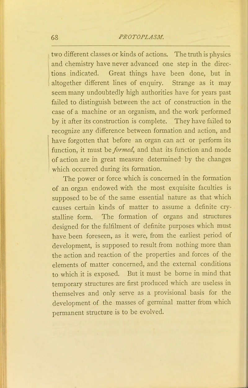 two different classes or kinds of actions. The truth is physics and chemistry have never advanced one step in the direc- tions indicated. Great things have been done, but in altogether different lines of enquiry. Strange as it may seem many undoubtedly high authorities have for years past failed to distinguish between the act of construction in the case of a machine or an organism, and the work performed by it after its construction is complete. They have failed to recognize any difference between formation and action, and have forgotten that before an organ can act or perform its function, it must be formed^ and that its function and mode of action are in great measure determined by the changes which occurred during its formation. The power or force which is concerned in the formation of an organ endowed with the most exquisite faculties is supposed to be of the same essential nature as that which causes certain kinds of matter to assume a definite cry- stalline form. The formation of organs and structures designed for the fulfilment of definite purposes which must have been foreseen, as it were, from the earliest period of development, is supposed to result from nothing more than the action and reaction of the properties and forces of the elements of matter concerned, and the external conditions to which it is exposed. But it must be borne in mind that temporary structures are first produced which are useless in themselves and only serve as a provisional basis for the development of the masses of germinal matter from which permanent structure is to be evolved.