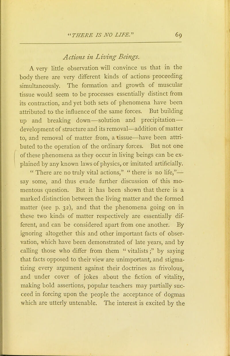 r Actions in Living Beings. A very little observation will convince us that in the body there are very different kinds of actions proceeding simultaneously. The formation and growth of muscular tissue would seem to be processes essentially distinct from its contraction, and yet both sets of phenomena have been attributed to the influence of the same forces. But building up and breaking down—solution and precipitation— development of structure and its removal—addition of matter ito, and removal of matter from, a tissue—have been attri- buted to the operation of the ordinary forces. But not one of these phenomena as they occur in living beings can be ex- plained by any known laws of physics, or imitated artificially. “ There are no truly vital actions,” “ there is no life,”— say some, and thus evade further discussion of this mo- mentous question. But it has been shown that there is a marked distinction between the living matter and the formed matter (see p. 32), and that the phenomena going on in these two kinds of matter respectively are essentially dif- ferent, and can be considered apart from one another. By ignoring altogether this and other important facts of obser- vation, which have been demonstrated of late years, and by calling those who differ from them “ vitalistsby saying that facts opposed to their view are unimportant, and stigma- tizing every argument against their doctrines as frivolous, and under cover of jokes about the fiction of vitality, making bold assertions, popular teachers may partially suc- ceed in forcing upon the people the acceptance of dogmas which are utterly untenable. The interest is excited by the