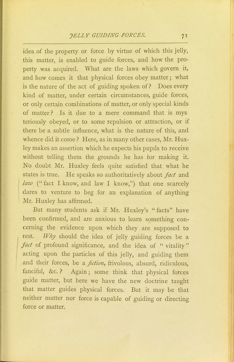 idea of the property or force by virtue of which this jelly, this matter, is enabled to guide forces, and how the pro- perty was acquired. What are the laws which govern it, and how comes it that physical forces obey matter; what is the nature of the act of guiding spoken of? Does every kind of matter, under certain circumstances, guide forces, or only certain combinations of matter, or only special kinds of matter? Is it due to a mere command that is mys teriously obeyed, or to some repulsion or attraction, or if there be a subtle influence, what is the nature of this, and whence did it come ? Here, as in many other cases, Mr. Hux- ley makes an assertion which he expects his pupils to receive without telling them the grounds he has lor making it. No doubt Mr. Huxley feels quite satisfied that what he states is true. He speaks so authoritatively about fact and law (“ fact I know, and law I know,”) that one scarcely dares to venture to beg for an explanation of anything Mr. Huxley has affirmed. But many students ask if Mr. Huxley’s “ facts” have been confirmed, and are anxious to learn something con- cerning the evidence upon which they are supposed to rest. Why should the idea of jelly guiding forces be a fact of profound significance, and the idea of “ vitality ” acting upon the particles of this jelly, and guiding them and their forces, be a fiction, frivolous, absurd, ridiculous, fanciful, &c. ? Again; some think that physical forces guide matter, but here we have the new doctrine taught that matter guides physical forces. But it may be that neither matter nor force is capable of guiding or directing force or matter.