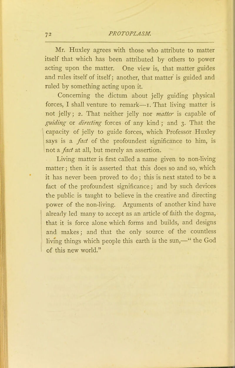 Mr. Huxley agrees with those who attribute to matter itself that which has been attributed by others to power acting upon the matter. One view is, that matter guides and rules itself of itself; another, that matter is guided and ruled by something acting upon it. Concerning the dictum about jelly guiding physical forces, I shall venture to remark—i. That living matter is not jelly; 2. That neither jelly nor matter is capable of guiding or directing forces of any kind ; and 3. That the capacity of jelly to guide forces, which Professor Huxley says is a fact of the profoundest significance to him, is not a fact at all, but merely an assertion. Living matter is first called a name given to non-living matter; then it is asserted that this does so and so, which it has never been proved to do; this is next stated to be a fact of the profoundest significance; and by such devices the public is taught to believe in the creative and directing power of the non-living. Arguments of another kind have already led many to accept as an article of faith the dogma, that it is force alone which forms and builds, and designs and makes; and that the only source of the countless living things which people this earth is the sun,—“ the God of this new world.”