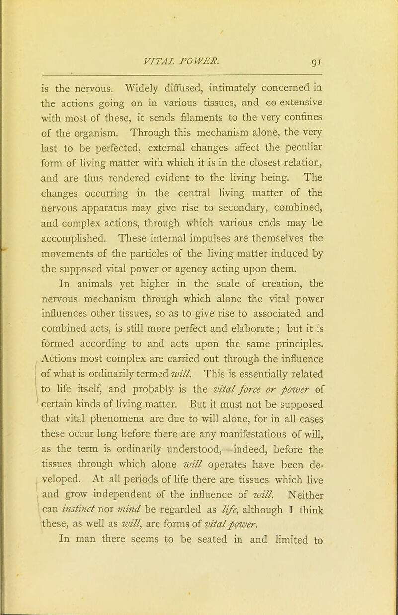 is the nervous. Widely diffused, intimately concerned in the actions going on in various tissues, and co-extensive with most of these, it sends filaments to the very confines of the organism. Through this mechanism alone, the very last to be perfected, external changes affect the peculiar form of living matter with which it is in the closest relation, and are thus rendered evident to the living being. The changes occurring in the central living matter of the nervous apparatus may give rise to secondary, combined, and complex actions, through which various ends may be accomplished. These internal impulses are themselves the movements of the particles of the living matter induced by the supposed vital power or agency acting upon them. In animals yet higher in the scale of creation, the nervous mechanism through which alone the vital power influences other tissues, so as to give rise to associated and combined acts, is still more perfect and elaborate; but it is formed according to and acts upon the same principles. Actions most complex are carried out through the influence of what is ordinarily termed will. This is essentially related to life itself, and probably is the vital force or poiver of certain kinds of living matter. But it must not be supposed that vital phenomena are due to will alone, for in all cases these occur long before there are any manifestations of will, as the term is ordinarily understood,—indeed, before the tissues through which alone will operates have been de- veloped. At all periods of life there are tissues which live and grow independent of the influence of will. Neither can instinct nor mind be regarded as life, although I think these, as well as will,, are forms of vital power. In man there seems to be seated in and limited to