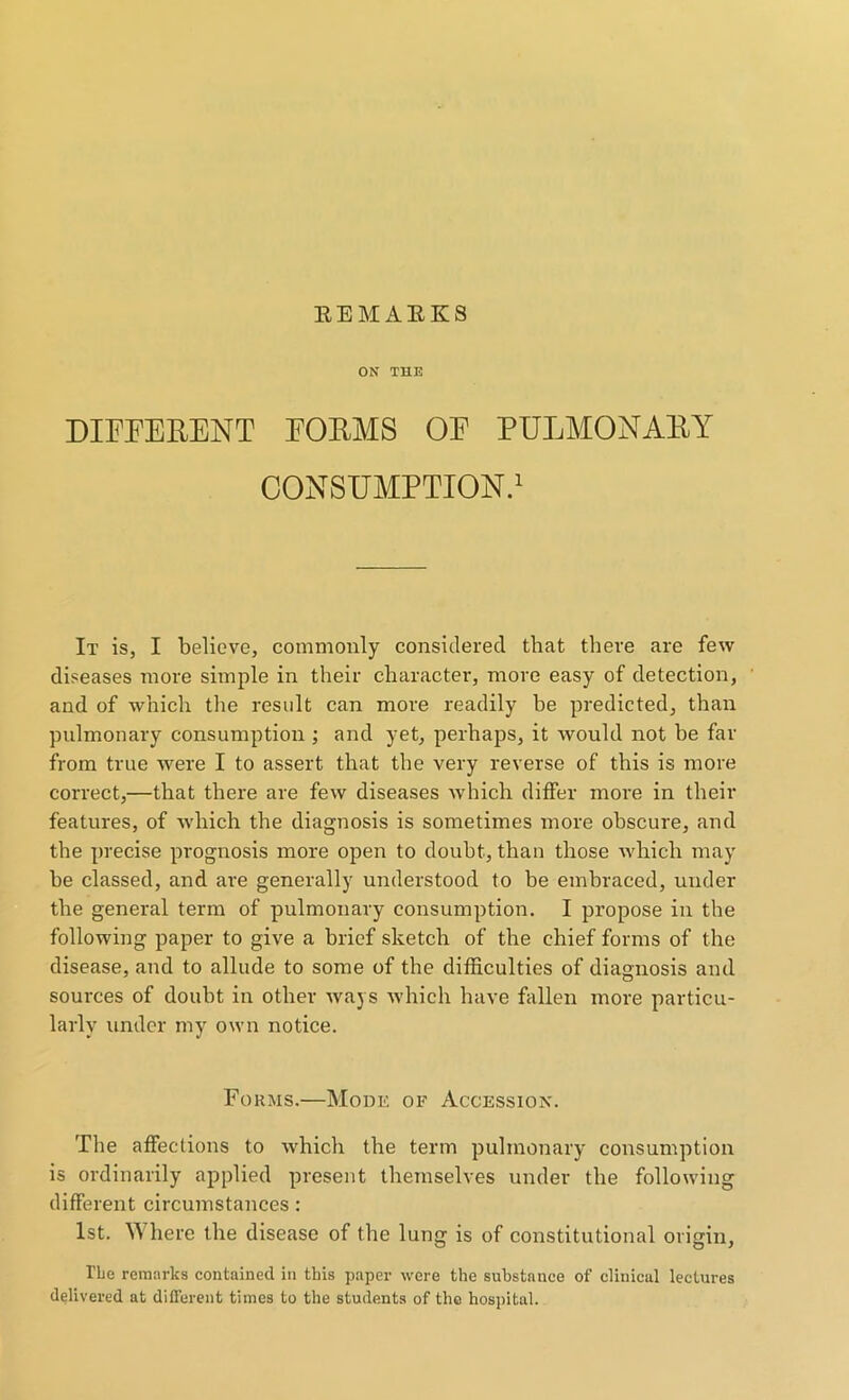 ON THE DIFFERENT FORMS OF PULMONARY CONSUMPTION.1 It is, I believe, commonly considered that there are few diseases more simple in their character, more easy of detection, and of which the result can more readily be predicted, than pulmonary consumption ; and yet, perhaps, it would not be far from true were I to assert that the very reverse of this is more correct,—that there are few diseases which differ more in their features, of which the diagnosis is sometimes more obscure, and the precise prognosis more open to doubt, than those which may be classed, and are generally understood to be embraced, under the general term of pulmonary consumption. I propose in the following paper to give a brief sketch of the chief forms of the disease, and to allude to some of the difficulties of diagnosis and sources of doubt in other ways which have fallen more particu- larly under my own notice. Forms.—Mode of Accession. The affections to which the term pulmonary consumption is ordinarily applied present themselves under the following different circumstances: 1st. W here the disease of the lung is of constitutional origin, 1’be remarks contained in this paper were the substance of clinical lectures delivered at different times to the students of the hospital.