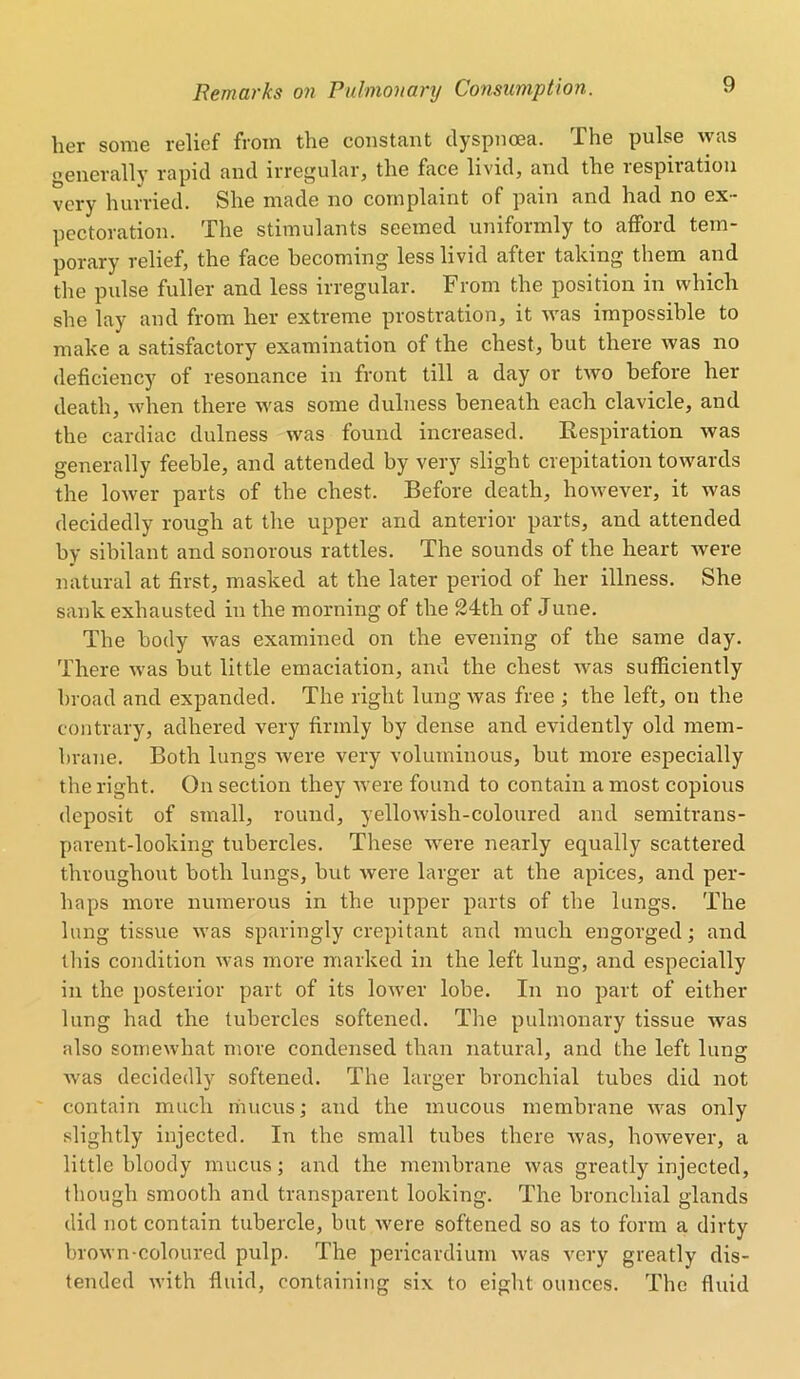 her some relief from the constant dyspnoea. The pulse was generally rapid and irregular, the face livid, and the respiration very hurried. She made no complaint of pain and had no ex- pectoration. The stimulants seemed uniformly to afford tem- porary relief, the face becoming less livid after taking them and the pulse fuller and less irregular. From the position in which she lay and from her extreme prostration, it was impossible to make a satisfactory examination of the chest, but there was no deficiency of resonance in front till a day or two before her death, when there was some dulness beneath each clavicle, and the cardiac dulness was found increased. Respiration was generally feeble, and attended by very slight crepitation towards the lower parts of the chest. Before death, however, it was decidedly rough at the upper and anterior parts, and attended by sibilant and sonorous rattles. The sounds of the heart were natural at first, masked at the later period of her illness. She sank exhausted in the morning of the 24th of June. The body was examined on the evening of the same day. There was hut little emaciation, and the chest was sufficiently broad and expanded. The right lung was free ; the left, on the contrary, adhered very firmly by dense and evidently old mem- brane. Both lungs were very voluminous, but more especially the right. On section they were found to contain a most copious deposit of small, round, yellowish-coloured and semitrans- parent-looking tubercles. These were nearly equally scattered throughout both lungs, but were larger at the apices, and per- haps more numerous in the upper parts of the lungs. The lung tissue was sparingly crepitant and much engorged; and this condition was more marked in the left lung, and especially in the posterior part of its lower lobe. In no part of either lung had the tubercles softened. The pulmonary tissue was also somewhat more condensed than natural, and the left lung: was decidedly softened. The larger bronchial tubes did not contain much mucus; and the mucous membrane was only slightly injected. In the small tubes there was, however, a little bloody mucus; and the membrane was greatly injected, though smooth and transparent looking. The bronchial glands did not contain tubercle, but were softened so as to form a dirty brown-coloured pulp. The pericardium was very greatly dis- tended with fluid, containing six to eight ounces. The fluid