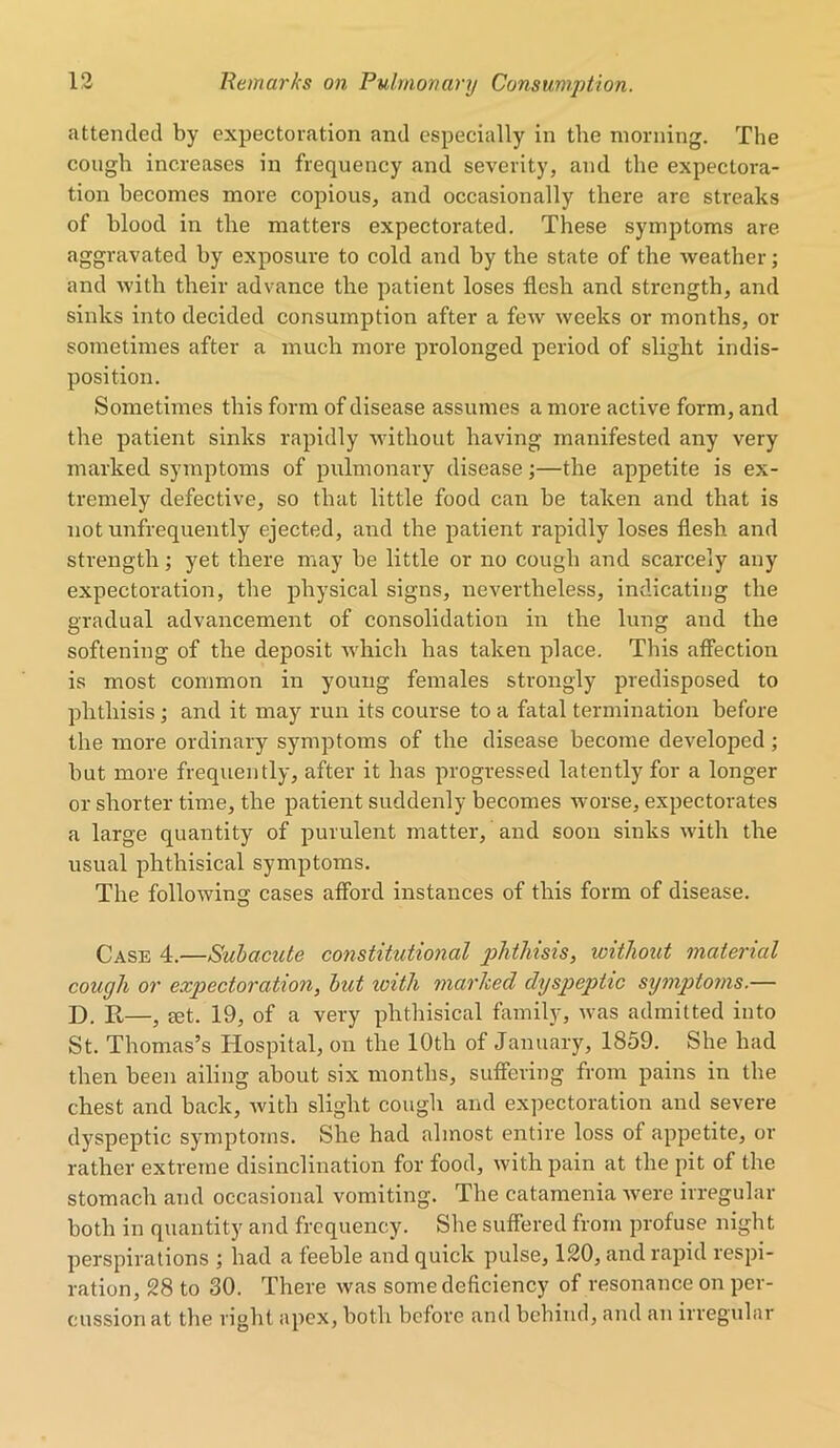 attended by expectoration and especially in the morning. The cough increases in frequency and severity, and the expectora- tion becomes more copious, and occasionally there are streaks of blood in tlie matters expectorated. These symptoms are aggravated by exposure to cold and by the state of the weather; and with their advance the patient loses flesh and strength, and sinks into decided consumption after a few weeks or months, or sometimes after a much more prolonged period of slight indis- position. Sometimes this form of disease assumes a more active form, and the patient sinks rapidly without having manifested any very marked symptoms of pulmonary disease;—the appetite is ex- tremely defective, so that little food can be taken and that is not unfrequently ejected, and the patient rapidly loses flesh and strength; yet there may be little or no cough and scarcely any expectoration, the physical signs, nevertheless, indicating the gradual advancement of consolidation in the lung and the softening of the deposit which has taken place. This affection is most common in young females strongly predisposed to phthisis; and it may run its course to a fatal termination before the more ordinary symptoms of the disease become developed; but more frequently, after it has progressed latently for a longer or shorter time, the patient suddenly becomes worse, expectorates a large quantity of purulent matter, and soon sinks with the usual phthisical symptoms. The following cases afford instances of this form of disease. Case 4.—Subacute constitutional phthisis, without material cough or expectoration, but zoith marked chjspeptic symptoms.— D. R—, ret. 19, of a very phthisical family, was admitted into St. Thomas’s Hospital, on the 10th of January, 1859. She had then been ailing about six months, suffering from pains in the chest and back, with slight cough and expectoration and severe dyspeptic symptoms. She had almost entire loss of appetite, or rather extreme disinclination for food, with pain at the pit of the stomach and occasional vomiting. The catamenia were irregular both in quantity and frequency. She suffered from profuse night perspirations ; had a feeble and quick pulse, 120, and rapid respi- ration, 28 to 30. There was some deficiency of resonance on per- cussion at the right apex, both before and behind, and an irregular