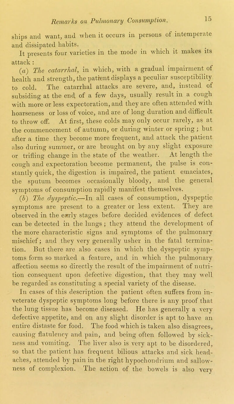 ships and want, and when it occurs in persons of intemperate and dissipated habits. It presents four varieties in the mode in which it makes its attack : (a) The catarrhal, in which, with a gradual impairment of health and strength, the patient displays a peculiar susceptibility to cold. The catarrhal attacks are severe, and, instead of subsiding at the end of a few days, usually result in a cough with more or less expectoration, and they are often attended with hoarseness or loss of voice, and are of long duration and difficult to throw off. At first, these colds may only occur rarely, as at the commencement of autumn, or during winter or spring ; hut after a time they become more frequent, and attack the patient also during summer, or are brought on by any slight exposure or trifling change in the state of the weather. At length the cough and expectoration become permanent, the pulse is con- stantly quick, the digestion is impaired, the patient emaciates, the sputum becomes occasionally bloody, and the general symptoms of consumption rapidly manifest themselves. (b) The dyspeptic.—In all cases of consumption, dyspeptic symptoms are present to a greater or less extent. They are observed in the early stages before decided evidences of defect can he detected in the lungs ; they attend the development of the more characteristic signs and symptoms of the pulmonary mischief; and they very generally usher in the fatal termina- tion. But there are also cases in which the dyspeptic symp- toms form so marked a feature, and in which the pulmonary affection seems so directly the result of the impairment of nutri- tion consequent upon defective digestion, that they may well he regarded as constituting a special variety of the disease. In cases of this description the patient often suffers from in- veterate dyspeptic symptoms long before there is any proof that the lung tissue has become diseased. He has generally a very defective appetite, and on any slight disorder is apt to have an entire distaste for food. The food which is taken also disagrees, causing flatulency and pain, and being often followed by sick- ness and vomiting. The liver also is very apt to be disordered, so that the patient has frequent bilious attacks and sick head- aches, attended by pain in the right hypochondrium and sallow- ness of complexion. The action of the bowels is also very