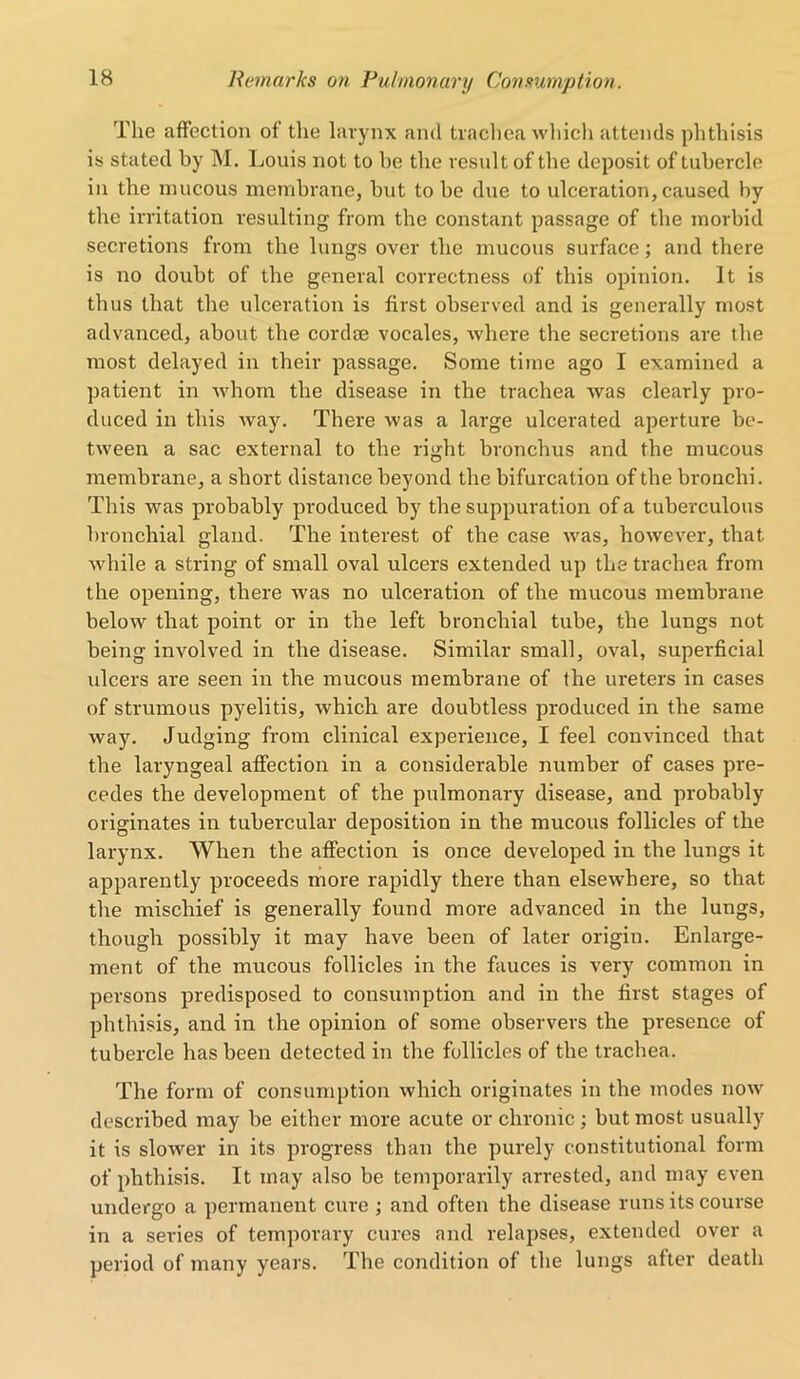 The affection of the larynx and trachea which attends phthisis is stated by M. Louis not to be the result of the deposit of tubercle in the mucous membrane, but to be due to ulceration, caused by the irritation resulting from the constant passage of the morbid secretions from the lungs over the mucous surface; and there is no doubt of the general correctness of this opinion. It is thus that the ulceration is first observed and is generally most advanced, about the cordse vocales, where the secretions are the most delayed in their passage. Some time ago I examined a patient in whom the disease in the trachea was clearly pro- duced in this way. There was a large ulcerated aperture be- tween a sac external to the right bronchus and the mucous membrane, a short distance beyond the bifurcation of the bronchi. This was probably produced by the suppuration of a tuberculous bronchial gland. The interest of the case was, however, that while a string of small oval ulcers extended up the trachea from the opening, there was no ulceration of the mucous membrane below that point or in the left bronchial tube, the lungs not being involved in the disease. Similar small, oval, superficial ulcers are seen in the mucous membrane of the ureters in cases of strumous pyelitis, which are doubtless produced in the same way. Judging from clinical experience, I feel convinced that the laryngeal affection in a considerable number of cases pre- cedes the development of the pulmonary disease, and probably originates in tubercular deposition in the mucous follicles of the larynx. When the affection is once developed in the lungs it apparently proceeds more rapidly there than elsewhere, so that the mischief is generally found more advanced in the lungs, though possibly it may have been of later origin. Enlarge- ment of the mucous follicles in the fauces is very common in persons predisposed to consumption and in the first stages of phthisis, and in the opinion of some observers the presence of tubercle has been detected in the follicles of the trachea. The form of consumption which originates in the modes now described may be either more acute or chronic; but most usually it is slower in its progress than the purely constitutional form of phthisis. It may also be temporarily arrested, and may even undergo a permanent cure ; and often the disease runs its course in a series of temporary cures and relapses, extended over a period of many years. The condition of the lungs after death