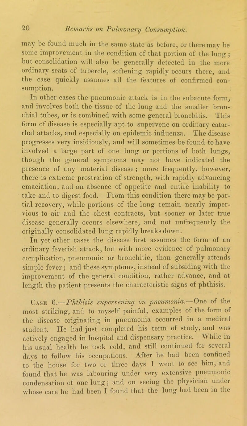 may be found much in the same state as before, or there may be some improvement in the condition of that portion of the lung ; but consolidation will also be generally detected in the more ordinary seats of tubercle, softening rapidly occurs there, and the case quickly assumes all the features of confirmed con- sumption. In other cases the pneumonic attack is in the subacute form, and involves both the tissue of the lung and the smaller bron- chial tubes, or is combined with some general bronchitis. This form of disease is especially apt to supervene on ordinary catar- rhal attacks, and especially on epidemic influenza. The disease progresses very insidiously, and will sometimes be found to have involved a large part of one lung or portions of both lungs, though the general symptoms may not have indicated the presence of any material disease; more frequently, however, there is extreme prostration of strength, with rapidly advancing emaciation, and an absence of appetite and entire inability to take and to digest food. From this condition there may be par- tial recovery, while portions of the lung remain nearly imper- vious to air and the chest contracts, but sooner or later true disease generally occurs elsewhere, and not unfrequently the originally consolidated lung rapidly breaks down. In yet other cases the disease first assumes the form of an ordinary feverish attack, but with more evidence of pulmonary complication, pneumonic or bronchitic, than generally attends simple fever; and these symptoms, instead of subsiding with the improvement of the general condition, rather advance, and at length the patient presents the characteristic signs of phthisis. Case 6.—Phthisis supervening on pneumonia.—One of the most striking, and to myself painful, examples of the form of the disease originating in pneumonia occurred in a medical student. He had just completed his term of study, and was actively engaged in hospital and dispensary practice. AV hile in his usual health he took cold, and still continued for several days to follow his occupations. After he had been confined to the house for two or three days I went to see him, and found that he was labouring under very extensive pneumonic condensation of one lungj and on seeing the physician undei whose care he had been I found that the lung had been in the