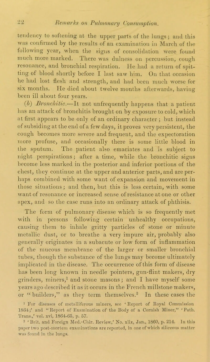 tendency to softening at the upper parts of the lungs; and this was confirmed by the results of an examination in March of the following year, when the signs of consolidation were found much more marked. There was dulness on percussion, cough resonance, and bronchial respiration. He had a return of spit- ting of blood shortly before I last saw him. On that occasion he had lost flesh and strength, and had been much worse for six months. He died about twelve months afterwards, having been ill about four years. (Z>) Bronchitic.—It not unfrequently happens that a patient lias an attack of bronchitis brought on by exposure to cold, which at first appears to be only of an ordinary character ; but instead of subsiding at the end of a few days, it proves very persistent, the cough becomes more severe and frequent, and the expectoration more profuse, and occasionally there is some little blood in the sputum. The patient also emaciates and is subject to night perspirations; after a time, while the bronchitic signs become less marked in the posterior and inferior portions of the chest, they continue at the upper and anterior parts, and are per- haps combined with some want of expansion and movement in those situations; and then, but this is less certain, with some want of resonance or increased sense of resistance atone or other apex, and so the case runs into an ordinary attack of phthisis. The form of pulmonary disease which is so frequently met with in persons following certain unhealthy occupations, causing them to inhale gritty particles of stone or minute metallic dust, or to breathe a very impure air, probably also generally originates in a subacute or low form of inflammation of the mucous membrane of the larger or smaller bronchial tubes, though the substance of the lungs may become ultimately implicated in the disease. The occurrence of this form of disease has been long known in needle pointers, gun-flint makers, dry grinders, miners,1 and stone masons; and I have myself some years ago described it as it occurs in the French millstone makers, or “ builders,” as they term themselves.2 In these cases the 1 For diseases of metalliferous miners, see ‘ Report of Royal Commission 1884;’ and “Report of Examination of the Body of a Cornish Miner,” ‘Path. Trans.,’ vol. xvi, 1864-65, p. 57. 2 ‘ Brit, and Foreign Med.-Chir. Review,’ No. xlix, Jan., 1860, p. 214. In this paper two post-mortem examinations are reported, in one of which siliceous matter was found in the lungs.