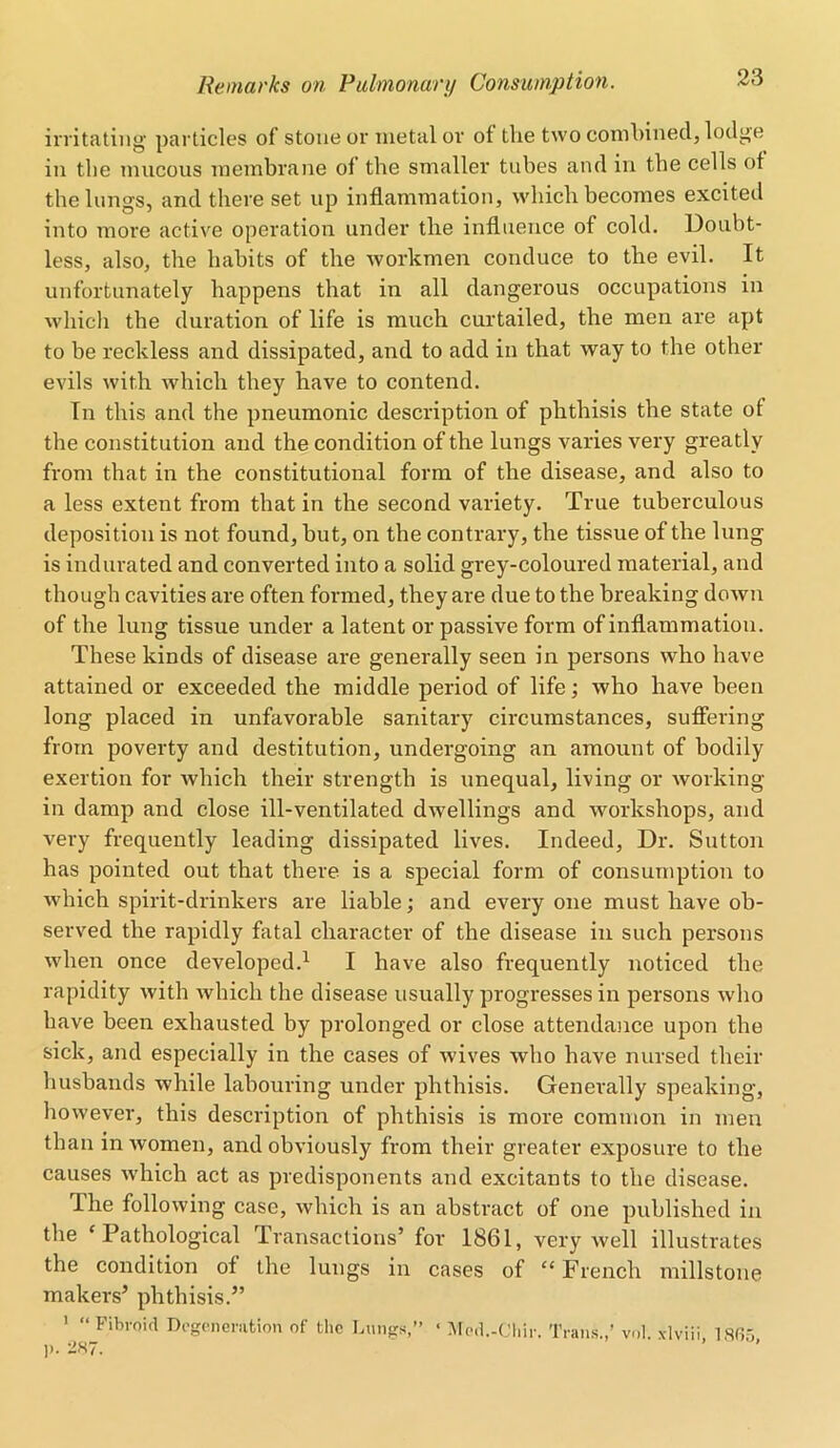 irritating particles of stone or metal or of the two combined, lodge in the mucous membrane of the smaller tubes and in the cells of the lungs, and there set up inflammation, which becomes excited into more active operation under the influence of cold. Doubt- less, also, the habits of the workmen conduce to the evil. It unfortunately happens that in all dangerous occupations in which the duration of life is much curtailed, the men are apt to be reckless and dissipated, and to add in that way to the other evils with which they have to contend. In this and the pneumonic description of phthisis the state of the constitution and the condition of the lungs varies very greatly from that in the constitutional form of the disease, and also to a less extent from that in the second variety. True tuberculous deposition is not found, but, on the contrary, the tissue of the lung is indurated and converted into a solid grey-coloured material, and though cavities are often formed, they are due to the breaking down of the lung tissue under a latent or passive form of inflammation. These kinds of disease are generally seen in persons who have attained or exceeded the middle period of life; who have been long placed in unfavorable sanitary circumstances, suffering from poverty and destitution, undergoing an amount of bodily exertion for which their strength is unequal, living or working- in damp and close ill-ventilated dwellings and workshops, and very frequently leading dissipated lives. Indeed, Dr. Sutton has pointed out that there is a special form of consumption to which spirit-drinkers are liable; and every one must have ob- served the rapidly fatal character of the disease in such persons when once developed.1 I have also frequently noticed the rapidity with which the disease usually progresses in persons who have been exhausted by prolonged or close attendance upon the sick, and especially in the cases of wives who have nursed their husbands while labouring under phthisis. Generally speaking, however, this description of phthisis is more common in men than in women, and obviously from their greater exposure to the causes which act as predisponents and excitants to the disease. The following case, which is an abstract of one published in the ‘Pathological Transactions’ for 1861, very well illustrates the condition of the lungs in cases of “French millstone makers’ phthisis.” 1 “ Fibroid Degeneration of the Lungs,” « Mod.-Chir. Trans.,’ vol. xlviii, 1SG5 ]>. 287.