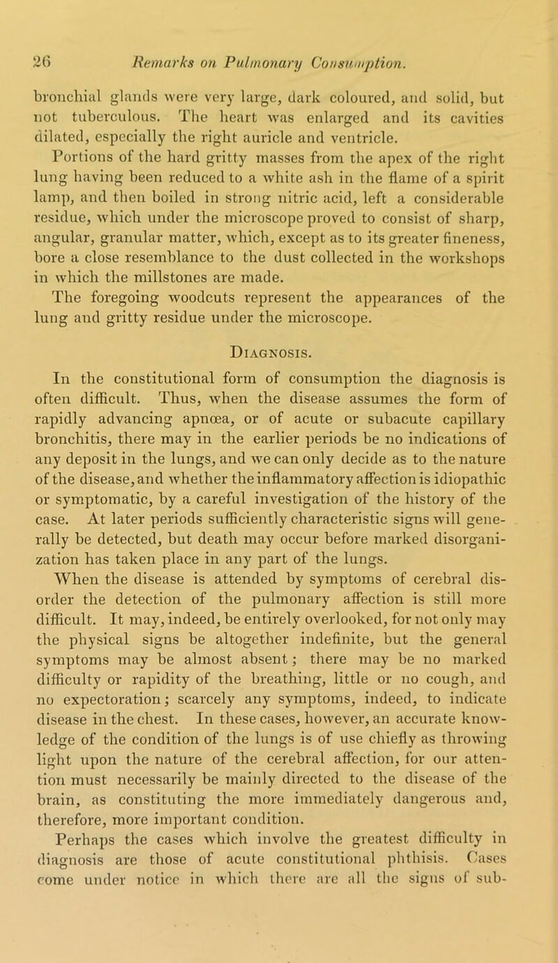 bronchial glands were very large, dark coloured, and solid, but not tuberculous. The heart was enlarged and its cavities dilated, especially the right auricle and ventricle. Portions of the hard gritty masses from the apex of the right lung having been reduced to a white ash in the flame of a spirit lamp, and then boiled in strong nitric acid, left a considerable residue, which under the microscope proved to consist of sharp, angular, granular matter, which, except as to its greater fineness, bore a close resemblance to the dust collected in the workshops in which the millstones are made. The foregoing woodcuts represent the appearances of the lung and gritty residue under the microscope. Diagnosis. In the constitutional form of consumption the diagnosis is often difficult. Thus, when the disease assumes the form of rapidly advancing apnoea, or of acute or subacute capillary bronchitis, there may in the earlier periods be no indications of any deposit in the lungs, and we can only decide as to the nature of the disease, and whether the inflammatory affection is idiopathic or symptomatic, by a careful investigation of the history of the case. At later periods sufficiently characteristic signs will gene- rally be detected, but death may occur before marked disorgani- zation has taken place in any part of the lungs. When the disease is attended by symptoms of cerebral dis- order the detection of the pulmonary affection is still more difficult. It may, indeed, be entirely overlooked, for not only may the physical signs be altogether indefinite, but the general symptoms may be almost absent; there may be no marked difficulty or rapidity of the breathing, little or no cough, and no expectoration; scarcely any symptoms, indeed, to indicate disease in the chest. In these cases, however, an accurate know- ledge of the condition of the lungs is of use chiefly as throwing light upon the nature of the cerebral affection, for our atten- tion must necessarily be mainly directed to the disease of the brain, as constituting the more immediately dangerous and, therefore, more important condition. Perhaps the cases which involve the greatest difficulty in diagnosis are those of acute constitutional phthisis. Cases come under notice in which there are all the signs of sub-
