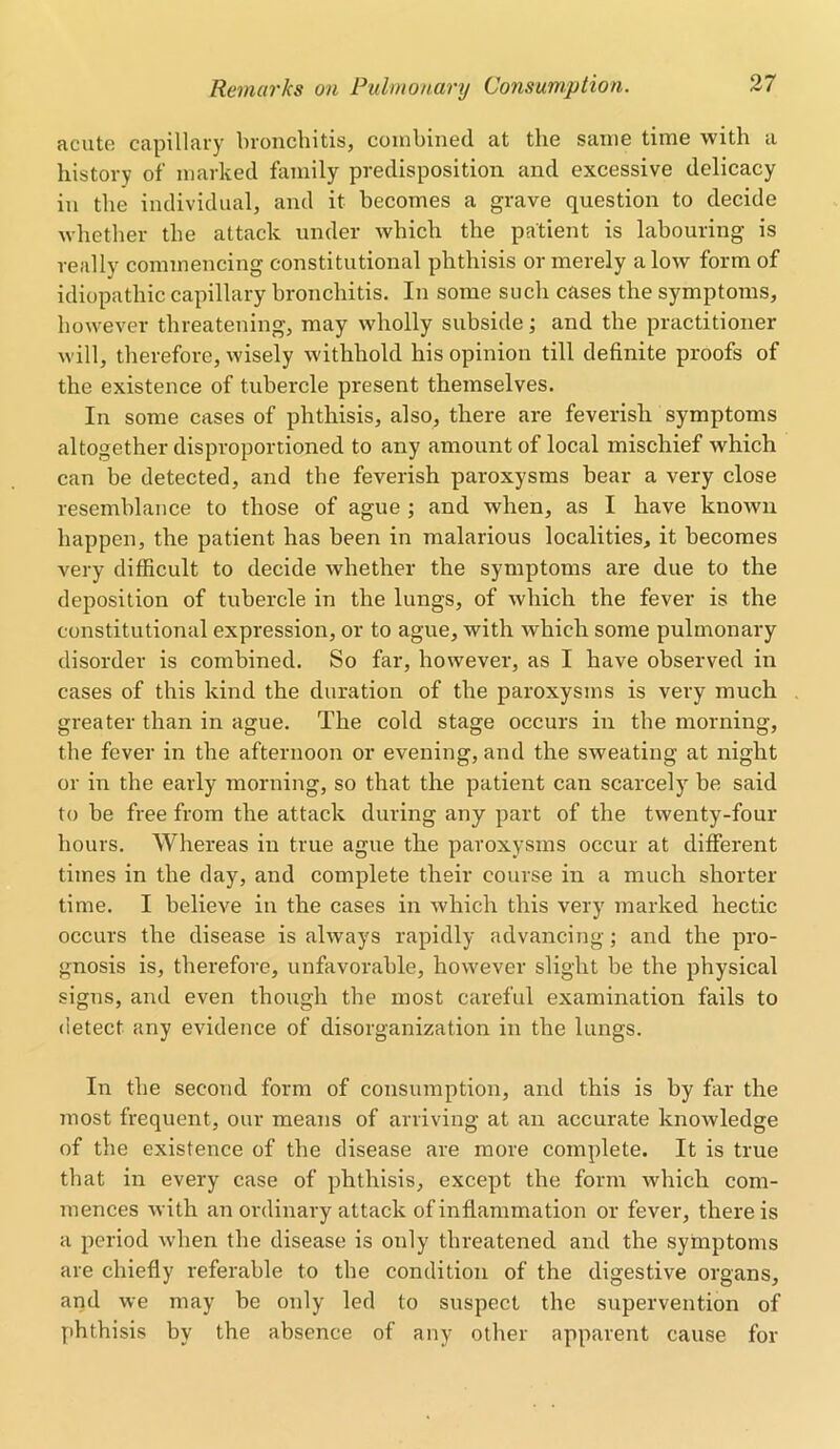 acute capillary bronchitis, combined at the same time with a history of marked family predisposition and excessive delicacy in the individual, and it becomes a grave question to decide whether the attack under which the patient is labouring is really commencing constitutional phthisis or merely alow form of idiopathic capillary bronchitis. In some such cases the symptoms, however threatening, may wholly subside; and the practitioner will, therefore, wisely withhold his opinion till definite proofs of the existence of tubercle present themselves. In some cases of phthisis, also, there are feverish symptoms altogether disproportioned to any amount of local mischief which can be detected, and the feverish paroxysms bear a very close resemblance to those of ague ; and when, as I have known happen, the patient has been in malarious localities, it becomes very difficult to decide whether the symptoms are due to the deposition of tubercle in the lungs, of which the fever is the constitutional expression, or to ague, with which some pulmonary disorder is combined. So far, however, as I have observed in cases of this kind the duration of the paroxysms is very much greater than in ague. The cold stage occurs in the morning, the fever in the afternoon or evening, and the sweating at night or in the early morning, so that the patient can scarcely be said to be free from the attack during any part of the twenty-four hours. Whereas in true ague the paroxysms occur at different times in the day, and complete their course in a much shorter time. I believe in the cases in which this very marked hectic occurs the disease is always rapidly advancing; and the pro- gnosis is, therefore, unfavorable, however slight be the physical signs, and even though the most careful examination fails to detect any evidence of disorganization in the lungs. In the second form of consumption, and this is by far the most frequent, our means of arriving at an accurate knowledge of the existence of the disease are more complete. It is true that in every case of phthisis, except the form which com- mences with an ordinary attack of inflammation or fever, there is a period when the disease is only threatened and the symptoms are chiefly referable to the condition of the digestive organs, and we may be only led to suspect the supervention of phthisis by the absence of any other apparent cause for