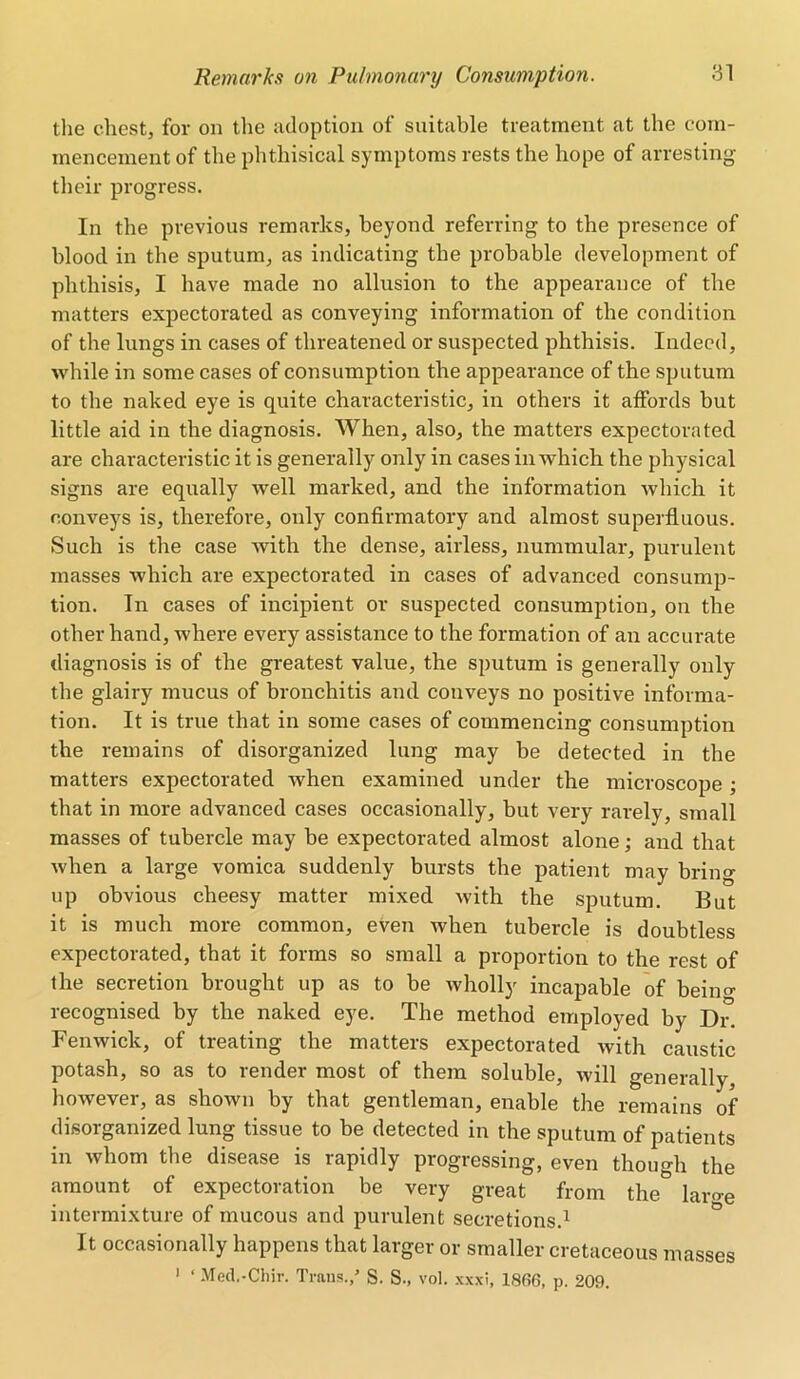 the chest, for on the adoption of suitable treatment at the com- mencement of the phthisical symptoms rests the hope of arresting their progress. In the previous remarks, beyond referring to the presence of blood in the sputum, as indicating the probable development of phthisis, I have made no allusion to the appearance of the matters expectorated as conveying information of the condition of the lungs in cases of threatened or suspected phthisis. Indeed, while in some cases of consumption the appearance of the sputum to the naked eye is quite characteristic, in others it affords but little aid in the diagnosis. When, also, the matters expectorated are characteristic it is generally only in cases in which the physical signs are equally well marked, and the information which it conveys is, therefore, only confirmatory and almost superfluous. Such is the case with the dense, airless, nummular, purulent masses which are expectorated in cases of advanced consump- tion. In cases of incipient or suspected consumption, on the other hand, where every assistance to the formation of an accurate diagnosis is of the greatest value, the sputum is generally only the glairy mucus of bronchitis and conveys no positive informa- tion. It is true that in some cases of commencing consumption the remains of disorganized lung may be detected in the matters expectorated when examined under the microscope ; that in more advanced cases occasionally, but very rarely, small masses of tubercle may be expectorated almost alone; and that when a large vomica suddenly bursts the patient may bring up obvious cheesy matter mixed with the sputum. But it is much more common, even when tubercle is doubtless expectorated, that it forms so small a proportion to the rest of the secretion brought up as to be wholly incapable of beino- recognised by the naked eye. The method employed by Dr. Fenwick, of treating the matters expectorated with caustic potash, so as to render most of them soluble, will generally, however, as shown by that gentleman, enable the remains of disorganized lung tissue to be detected in the sputum of patients in whom the disease is rapidly progressing, even though the amount of expectoration be very great from the lar<m intermixture of mucous and purulent secretions.1 It occasionally happens that larger or smaller cretaceous masses 1 ‘ Med.-Chir. Trans./ S. S., vol. xxxi, 1806, p. 209.