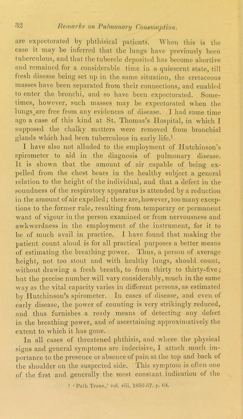 are expectorated by phthisical patients. When this is the case it may be inferred that the lungs have previously been tuberculous, and that the tubercle deposited has become abortive and remained for a considerable time in a quiescent state, till fresh disease being set up in the same situation, the cretaceous masses have been separated from their connections, and enabled to enter the bronchi, and so have been expectorated. Some- times, however, such masses may be expectorated when the lungs^are free from any evidences of disease. I had some time ago a case of this kind at St. Thomas’s Hospital, in which I supposed the chalky matters were removed from bronchial glands which had been tuberculous in early life.1 I have also not alluded to the employment of Hutchinson’s spirometer to aid in the diagnosis of pulmonary disease. It is shown that the amount of air capable of being ex- pelled from the chest bears in the healthy subject a general relation to the height of the individual, and that a defect in the soundness of the respiratory apparatus is attended by a reduction in the amount of air expelled; there are, however, too many excep- tions to the former rule, resulting from temporary or permanent want of vigour in the person examined or from nervousness and awkwardness in the employment of the instrument, for it to be of much avail in practice. I have found that making the patient count aloud is for all practical purposes a better means of estimating the breathing power. Thus, a person of average height, not too stout and with healthy lungs, should count, without drawing a fresh breath, to from thirty to thirty-five; but the precise number will vary considerably, much in the same way as the vital capacity varies in different persons, as estimated by Hutchinson’s spirometer. In cases of disease, and even of early disease, the power of counting is very strikingly reduced, and thus furnishes a ready means of detecting any defect in the breathing power, and of ascertaining approximatively the extent to which it has gone. In all cases of threatened phthisis, and where the physical signs and general symptoms are indecisive, I attach much im- portance to the presence or absence of pain at the top and back of the shoulder on the suspected side. This symptom is often one of the first and generally the most constant indication of the 1 ‘ Path Trans.,’ vol. viii, 1850-57, p. 64.