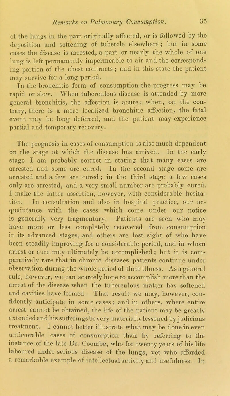 of the lungs in the part originally affected, or is followed by the deposition and softening of tubercle elsewhere; but in some cases the disease is arrested, a part or nearly the whole of one lung is left permanently impermeable to air and the correspond- ing portion of the chest contracts; and in this state the patient may survive for a long period. In the bronchitic form of consumption the progress may be rapid or slow. 'When tuberculous disease is attended by more general bronchitis, the affection is acute; when, on the con- trary, there is a more localized bronchitic affection, the fatal event may be long deferred, and the patient may experience partial and temporary recovery. The prognosis in cases of consumption is also much dependent on the stage at which the disease has arrived. In the early stage I am probably correct in stating that many cases are arrested and some are cured. In the second stage some are arrested and a few are cured ; in the third stage a few cases only are arrested, and a very small number are probably cured. I make the latter assertion, however, with considerable hesita- tion. In consultation and also in hospital practice, our ac- quaintance with the cases which come under our notice is generally very fragmentary. Patients are seen who may have more or less completely recovered from consumption in its advanced stages, and others are lost sight of who have been steadily improving for a considerable period, and in whom arrest or cure may ultimately be accomplished ; but it is com- paratively rare that in chronic diseases patients continue under observation during the whole period of their illness. As a general rule, however, we can scarcely hope to accomplish more than the arrest of the disease when the tuberculous matter has softened and cavities have formed. That result we may, however, con- fidently anticipate in some cases; and in others, where entire arrest cannot be obtained, the life of the patient may be greatly extended and his sufferings be very materially lessened by judicious treatment. I cannot better illustrate what may be done in even unfavorable cases of consumption than by referring to the instance of the late Dr. Coombe, who for twenty years of his life laboured under serious disease of the lungs, yet who afforded a remarkable example of intellectual activity and usefulness. In