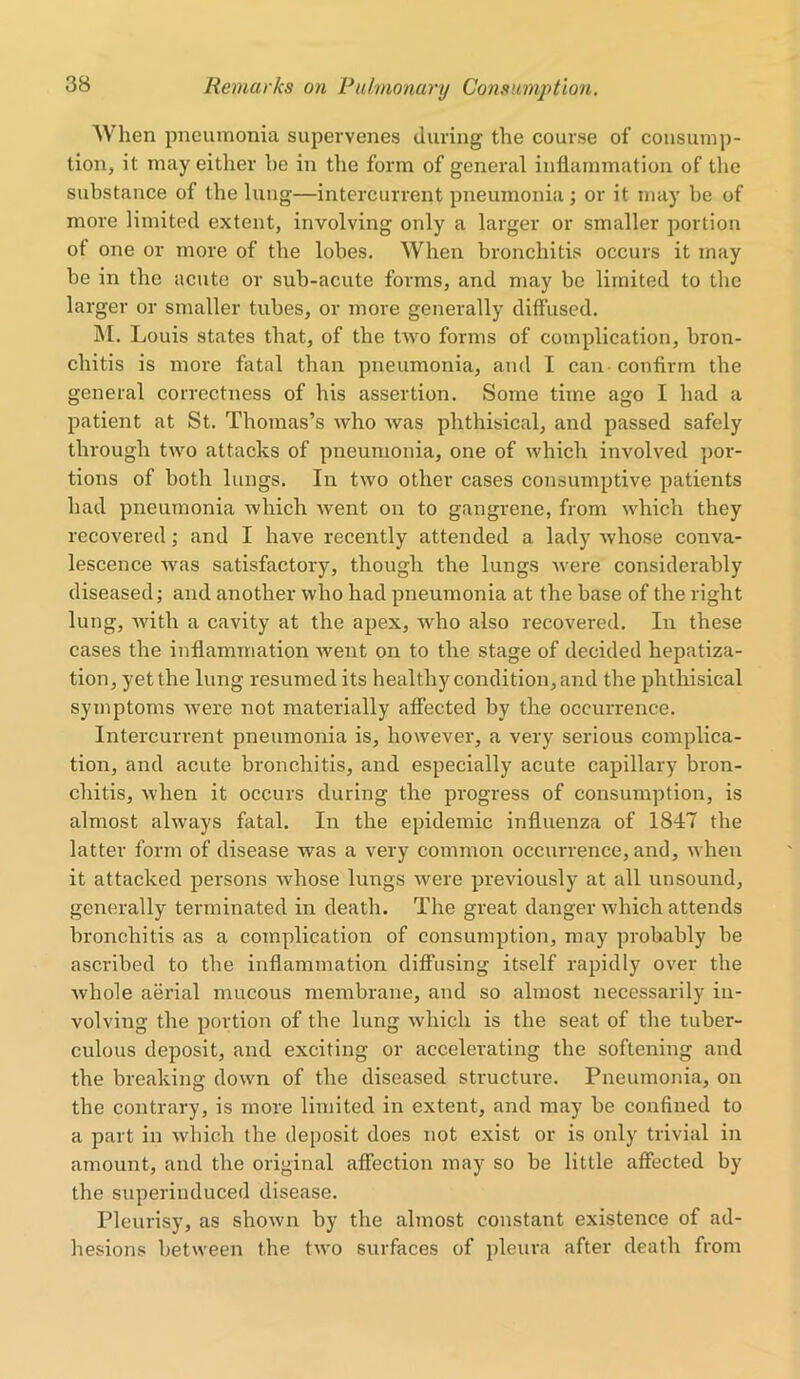 When pneumonia supervenes during the course of consump- tion, it may either be in the form of general inflammation of the substance of the lung—intercurrent pneumonia ; or it may be of more limited extent, involving only a larger or smaller portion ot one or more of the lobes. When bronchitis occurs it may he in the acute or sub-acute forms, and may be limited to the larger or smaller tubes, or more generally diffused. M. Louis states that, of the two forms of complication, bron- chitis is more fatal than pneumonia, and I can confirm the general correctness of his assertion. Some time ago I had a patient at St. Thomas’s who was phthisical, and passed safely through two attacks of pneumonia, one of which involved por- tions of both lungs. In two other cases consumptive patients had pneumonia which went on to gangrene, from which they recovered; and I have recently attended a lady whose conva- lescence was satisfactory, though the lungs were considerably diseased; and another who had pneumonia at the base of the right lung, with a cavity at the apex, who also recovered. In these cases the inflammation went on to the stage of decided hepatiza- tion, yet the lung resumed its healthy condition, and the phthisical symptoms were not materially affected by the occurrence. Intercurrent pneumonia is, however, a very serious complica- tion, and acute bronchitis, and especially acute capillary bron- chitis, when it occurs during the progress of consumption, is almost always fatal. In the epidemic influenza of 1847 the latter form of disease was a very common occurrence, and, when it attacked persons whose lungs were previously at all unsound, generally terminated in death. The great danger which attends bronchitis as a complication of consumption, may probably be ascribed to the inflammation diffusing itself rapidly over the whole aerial mucous membrane, and so almost necessarily in- volving the portion of the lung which is the seat of the tuber- culous deposit, and exciting or accelerating the softening and the breaking down of the diseased structure. Pneumonia, on the contrary, is more limited in extent, and may be confined to a part in which the deposit does not exist or is only trivial in amount, and the original affection may so be little affected by the superinduced disease. Pleurisy, as shown by the almost constant existence of ad- hesions between the two surfaces of pleura after death from