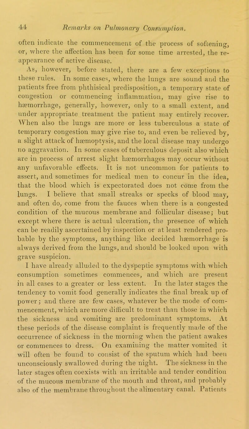 often indicate the commencement of’ the process of softening, or, where the affection has been for some time arrested, the re- appearance of active disease. As, however, before stated, there are a few exceptions to these rules. In some case*, where the lungs are sound and the patients free from phthisical predisposition, a temporary state of congestion or commencing inflammation, may give rise to haemorrhage, generally, however, only to a small extent, and under appropriate treatment the patient may entirely recover. When also the lungs are more or less tuberculous a state of temporary congestion may give rise to, and even be relieved by, a slight attack of haemoptysis, and the local disease may undergo no aggravation. In some cases of tuberculous deposit also which are in process of arrest slight haemorrhages may occur without any unfavorable effects. It is not uncommon for patients to assert, and sometimes for medical men to concur in the idea, that the blood which is expectorated does not come from the lungs. I believe that small streaks or specks of blood may, and often do, come from the fauces when there is a congested condition of the mucous membrane and follicular disease; but except where there is actual ulceration, the presence of which can be readily ascertained by inspection or at least rendered pro- bable by the symptoms, anything like decided haemorrhage is always derived from the lungs, and should be looked upon with grave suspicion. I have already alluded to the dyspeptic symptoms with which consumption sometimes commences, and which are present in all cases to a greater or less extent. In the later stages the tendency to vomit food generally indicates the final break up of power; and there are few' cases, whatever be the mode of com- mencement, which are more difficult to treat than those in which the sickness and vomiting are predominant symptoms. At these periods of the disease complaint is frequently made of the occurrence of sickness in the morning when the patient awakes or commences to dress. On examining the matter vomited it will often be found to consist of the sputum which had been unconsciously swallowed during the night. The sickness in the later stages often coexists with an irritable and tender condition of the mucous membrane of the mouth and throat, and probably also of the membrane throughout the alimentary canal. Patients