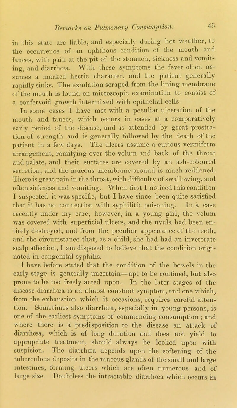 in this state are liable, and especially during hot weather, to the occurrence of an aphthous condition of the mouth and fauces, with pain at the pit of the stomach, sickness and vomit- ing, and diarrhoea. With these symptoms the fever often as- sumes a marked hectic character, and the patient generally rapidly sinks. The exudation scraped from the lining membrane of the mouth is found on microscopic examination to consist of a confervoid growth intermixed with epithelial cells. In some cases I have met with a peculiar ulceration of the mouth and fauces, which occurs in cases at a comparatively early period of the disease, and is attended by great prostra- tion of strength and is generally followed by the death of the patient in a few days. The ulcers assume a curious vermiform arrangement, ramifying over the velum and back of the throat and palate, and their surfaces are covered by an ash-coloured secretion, and the mucous membrane around is much reddened. There is great pain in the throat, with difficulty of swallowing, and often sickness and vomiting. When first I noticed this condition I suspected it was specific, but I have since been quite satisfied that it has no connection with syphilitic poisoning. In a case recently under my care, however, in a young girl, the velum was covered with superficial ulcers, and the uvula had been en- tirely destroyed, and from the peculiar appearance of the teeth, and the circumstance that, as a child, she had had an inveterate scalp affection, I am disposed to believe that the condition origi- nated in congenital syphilis. I have before stated that the condition of the bowels in the early stage is generally uncertain—apt to be confined, but also prone to be too freely acted upon. In the later stages of the disease diarrhoea is an almost constant symptom, and one which, from the exhaustion which it occasions, requires careful atten- tion. Sometimes also diarrhoea, especially in young persons, is one of the earliest symptoms of commencing consumption ; and where there is a predisposition to the disease an attack of diarrhoea, which is of long duration and does not yield to appropriate treatment, should always be looked upon with suspicion. The diarrhoea depends upon the softening of the tuberculous deposits in the mucous glands of the small and large intestines, forming ulcers which are often numerous and of large size. Doubtless the intractable diarrhoea which occurs in