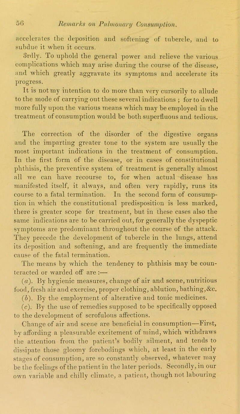 accelerates the deposition and softening of tubercle, and to subdue it when it occurs. Srdly. To uphold the general power and relieve the various complications which may arise during the course of the disease, and which greatly aggravate its symptoms and accelerate its progress. It is not my intention to do more than very cursorily to allude to the mode of carrying out these several indications ; for to dwell more fully upon the various means which may be employed in the treatment of consumption would be both superfluous and tedious. The correction of the disorder of the digestive organs and the imparting greater tone to the system are usually the most important indications in the treatment of consumption. In the first form of the disease, or in cases of constitutional phthisis, the preventive system of treatment is generally almost all we can have recourse to, for when actual disease has manifested itself, it always, and often very rapidly, runs its course to a fatal termination. In the second form of consump- tion in which the constitutional predisposition is less marked, there is greater scope for treatment, but in these cases also the same indications are to he carried out, for generally the dyspeptic symptoms are predominant throughout the course of the attack. They precede the development of tubercle in the lungs, attend its deposition and softening, and are frequently the immediate cause of the fatal termination. The means by which the tendency to phthisis may be coun- teracted or warded off are :— («). By hygienic measures, change of air and scene, nutritious food, fresh air and exercise, proper clothing, ablution, bathing,&c. (b) . By the employment of alterative and tonic medicines. (c) . By the use of remedies supposed to be specifically opposed to the development of scrofulous affections. Change of air and scene are beneficial in consumption—First, by affording a pleasurable excitement of mind, which withdraws the attention from the patient’s bodily ailment, and tends to dissipate those gloomy forebodings which, at least in the early stages of consumption, are so constantly observed, whatever may be the feelings of the patient in the later periods. Secondly, in our own variable and chilly climate, a patient, though not labouring