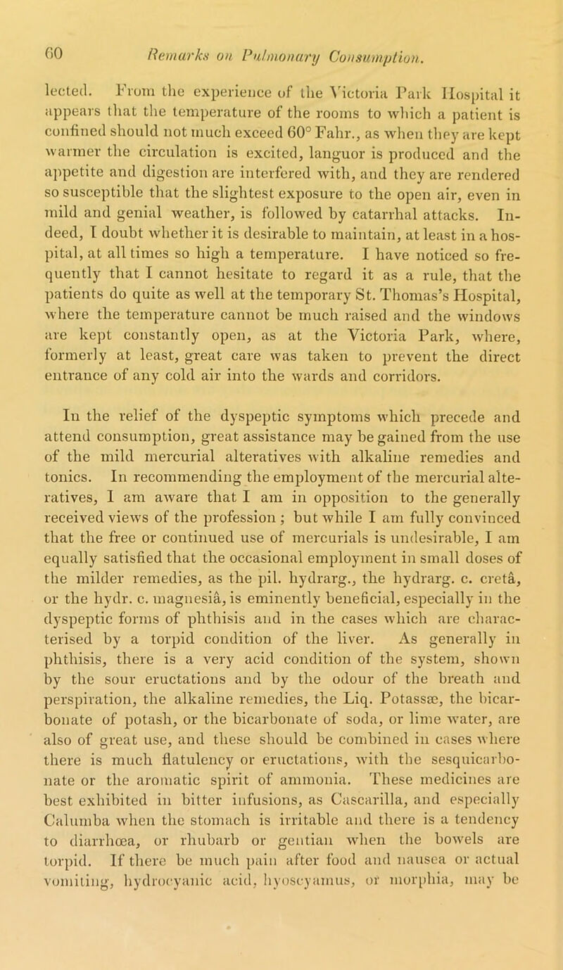 lected. From the experience of the Victoria Park Hospital it appears that the temperature of the rooms to which a patient is confined should not much exceed 60° Fahr., as when they are kept warmer the circulation is excited, languor is produced and the appetite and digestion are interfered with, and they are rendered so susceptible that the slightest exposure to the open air, even in mild and genial weather, is followed by catarrhal attacks. In- deed, I doubt whether it is desirable to maintain, at least in a hos- pital, at all times so high a temperature. I have noticed so fre- quently that I cannot hesitate to regard it as a rule, that the patients do quite as well at the temporary St. Thomas’s Hospital, where the temperature cannot be much raised and the windows are kept constantly open, as at the Victoria Park, where, formerly at least, great care was taken to prevent the direct entrance of any cold air into the wards and corridors. In the relief of the dyspeptic symptoms which precede and attend consumption, great assistance may be gained from the use of the mild mercurial alteratives with alkaline remedies and tonics. In recommending the employment of the mercurial alte- ratives, 1 am aware that I am in opposition to the generally received views of the profession ; but while I am fully convinced that the free or continued use of mercurials is undesirable, I am equally satisfied that the occasional employment in small doses of the milder remedies, as the pil. hydrarg., the hydrarg. c. creta, or the hydr. c. magnesia, is eminently beneficial, especially in the dyspeptic forms of phthisis and in the cases which are charac- terised by a torpid condition of the liver. As generally in phthisis, there is a very acid condition of the system, shown by the sour eructations and by the odour of the breath and perspiration, the alkaline remedies, the Liq. Potassae, the bicar- bonate of potash, or the bicarbonate of soda, or lime water, are also of great use, and these should be combined in cases where there is much flatulency or eructations, with the sesquicarbo- nate or the aromatic spirit of ammonia. These medicines are best exhibited in bitter infusions, as Cascarilla, and especially Calumba when the stomach is irritable and there is a tendency to diarrhoea, or rhubarb or gentian when the bo-wels are torpid. If there be much pain after food and nausea or actual vomiting, hydrocyanic acid, hyoscyamus, or morphia, may be