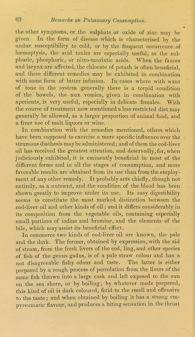 the other symptoms, or the sulphate or oxide of zinc may be given. In the form of disease which is characterised by the undue susceptibility to cold, or by the frequent occurrence of haemoptysis, the acid tonics are especially useful, as the sul- phuric, phosphoric, or nitro-muriatic acids. When the fauces and larynx are affected, the chlorate of potash is often beneficial, and these different remedies may be exhibited in combination with some form of bitter infusion. In cases where Avitli want of tone in the system generally there is a torpid condition of the bowels, the nux vomica, given in combination with aperients, is very useful, especially in delicate females. With the course of treatment now mentioned a less restricted diet may generally be allowed, as a larger proportion of animal food, and a freer use of malt liquors or wine. In combination with the remedies mentioned, others which have been supposed to exercise a more specific influence over the strumous diathesis maybe administered; and of them the cod-liver oil has received the greatest attention, and deservedly, for, when judiciously exhibited, it is eminently beneficial in most of the different forms and in all the stages of consumption, and more favorable results are obtained from its use than from the employ- ment of any other remedy. It probably acts chiefly, though not entirely, as a nutrient, and the condition of the blood has been shown greatly to improve under its use. Its easy digestibility seems to constitute the most marked distinction between the cod-liver oil and other kinds of oil; and it differs considerably in its composition from the vegetable oils, containing especially small portions of iodine and bromine, and the elements of the bile, which may assist its beneficial effect. In commerce two kinds of cod-liver oil are known, the pale and the dark. The former, obtained by expression, with the aid of steam, from the fresh livers of the cod, ling, and other species of fish of the genus gadus, is of a pale straw colour and has a not disagreeable fishy odour and taste. The latter is either prepared by a rough process of percolation from the livers of the same fish thrown into a large cask and left exposed to the sun on the sea shore, or by boiling; by whatever mode prepared, this kind of oil is dark coloured, fetid to the smell and offensive to the taste; and when obtained by boiling it has a strong em- pyreumatic flavour, and produces a biting sensation in the throat
