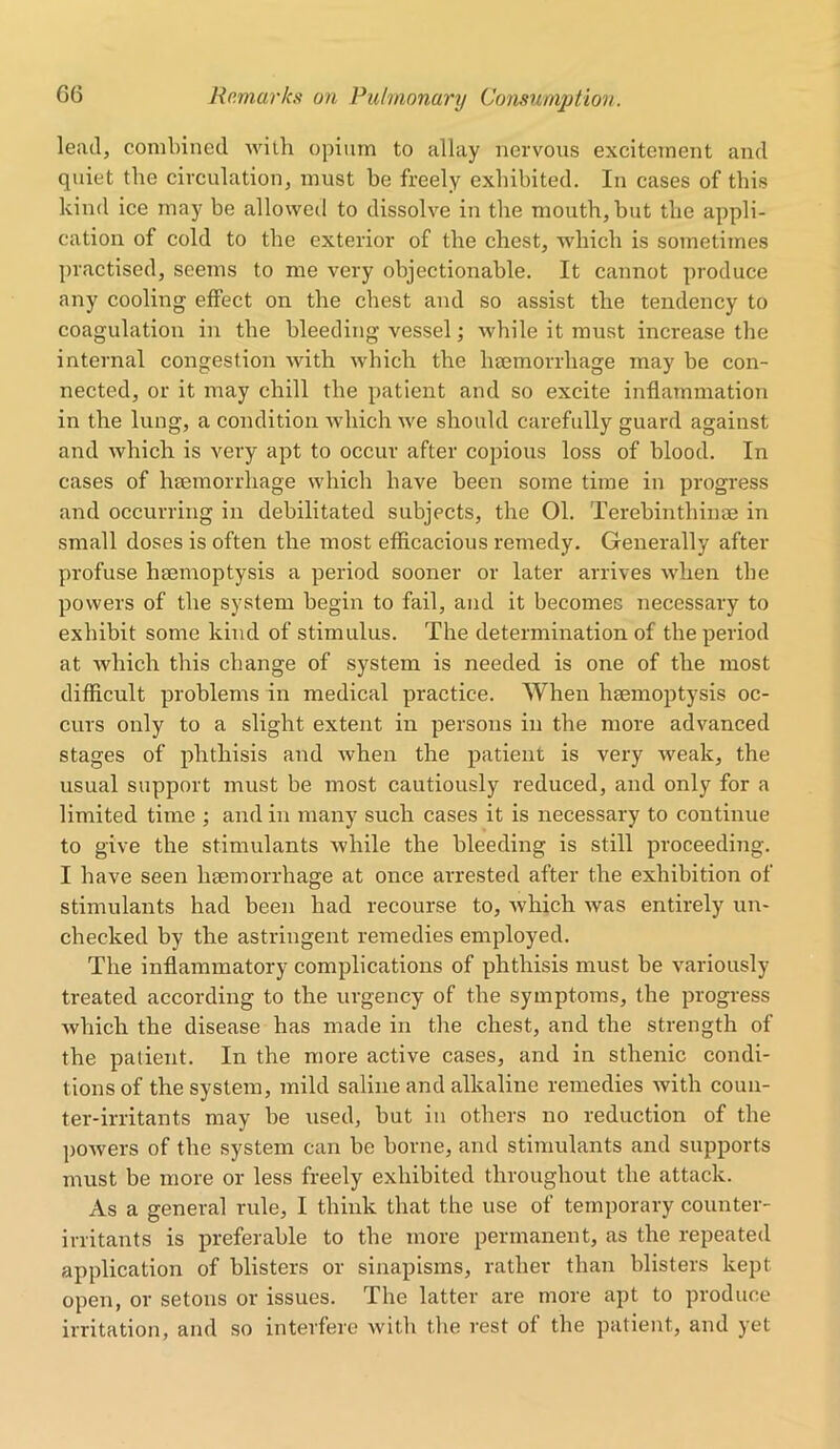 lead, combined with opium to allay nervous excitement and quiet the circulation, must he freely exhibited. In cases of this kind ice may be allowed to dissolve in the mouth, but the appli- cation of cold to the exterior of the chest, which is sometimes practised, seems to me very objectionable. It cannot produce any cooling effect on the chest and so assist the tendency to coagulation in the bleeding vessel; while it must increase the internal congestion with which the haemorrhage may be con- nected, or it may chill the patient and so excite inflammation in the lung, a condition which we should carefully guard against and which is very apt to occur after copious loss of blood. In cases of haemorrhage which have been some time in progress and occurring in debilitated subjects, the 01. Terebinthinae in small doses is often the most efficacious remedy. Generally after profuse haemoptysis a period sooner or later arrives when the powers of the system begin to fail, and it becomes necessary to exhibit some kind of stimulus. The determination of the period at which this change of system is needed is one of the most difficult problems in medical practice. When haemoptysis oc- curs only to a slight extent in persons in the more advanced stages of phthisis and when the patient is very weak, the usual support must be most cautiously reduced, and only for a limited time ; and in many such cases it is necessary to continue to give the stimulants while the bleeding is still proceeding. I have seen haemorrhage at once arrested after the exhibition of stimulants had been had recourse to, which was entirely un- checked by the astringent remedies employed. The inflammatory complications of phthisis must be variously treated according to the urgency of the symptoms, the progress which the disease has made in the chest, and the strength of the patient. In the more active cases, and in sthenic condi- tions of the system, mild saline and alkaline remedies Avith coun- ter-irritants may be used, but in others no reduction of the powers of the system can be borne, and stimulants and supports must be more or less freely exhibited throughout the attack. As a general rule, I think that the use of temporary counter- irritants is preferable to the more permanent, as the repeated application of blisters or sinapisms, rather than blisters kept open, or setons or issues. The latter are more apt to produce irritation, and so interfere with the rest of the patient, and yet