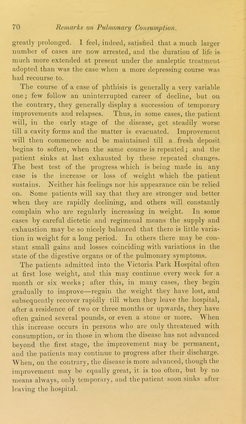 greatly prolonged. 1 feel, indeed, satisfied that a much larger number of cases are now arrested, and the duration of life is much more extended at present under the analeptic treatment adopted than was the case when a more depressing course was had recourse to. The course of a case of phthisis is generally a very variable one; few follow an uninterrupted career of decline, but on the contrary, they generally display a succession of temporary improvements and relapses. Thus, in some cases, the patient will, in the early stage of the disease, get steadily worse till a cavity forms and the matter is evacuated. Improvement will then commence and be maintained till a fresh deposit begins to soften, when the same course is repeated; and the patient sinks at last exhausted by these repeated changes. The best test of the progress which is being made in any case is the increase or loss of weight which the patient sustains. Neither his feelings nor his appearance can be relied on. Some patients will say that they are stronger and better when they are rapidly declining, and others will constantly complain who are regularly increasing in weight. In some cases by careful dietetic and regimenal means the supply and exhaustion may be so nicely balanced that there is little varia- tion in weight for a long period. In others there may be con- stant small gains and losses coinciding with variations in the state of the digestive organs or of the pulmonary symptoms. The patients admitted into the Victoria Park Hospital often at first lose weight, and this may continue every week for a month or six weeks; after this, in many cases, they begin gradually to improve—regain the weight they have lost, and subsequently recover rapidly till when they leave the hospital, after a residence of two or three months or upwards, they have often gained several pounds, or even a stone or more. When this increase occurs in persons who are only threatened with consumption, or in those in whom the disease has not advanced beyond the first stage, the improvement may be permanent, and the patients may continue to progress after their discharge. When, on the contrary, the disease is more advanced, though the improvement may be equally great, it is too often, but by no means always, only temporary, and the patient soon sinks after leaving the hospital.