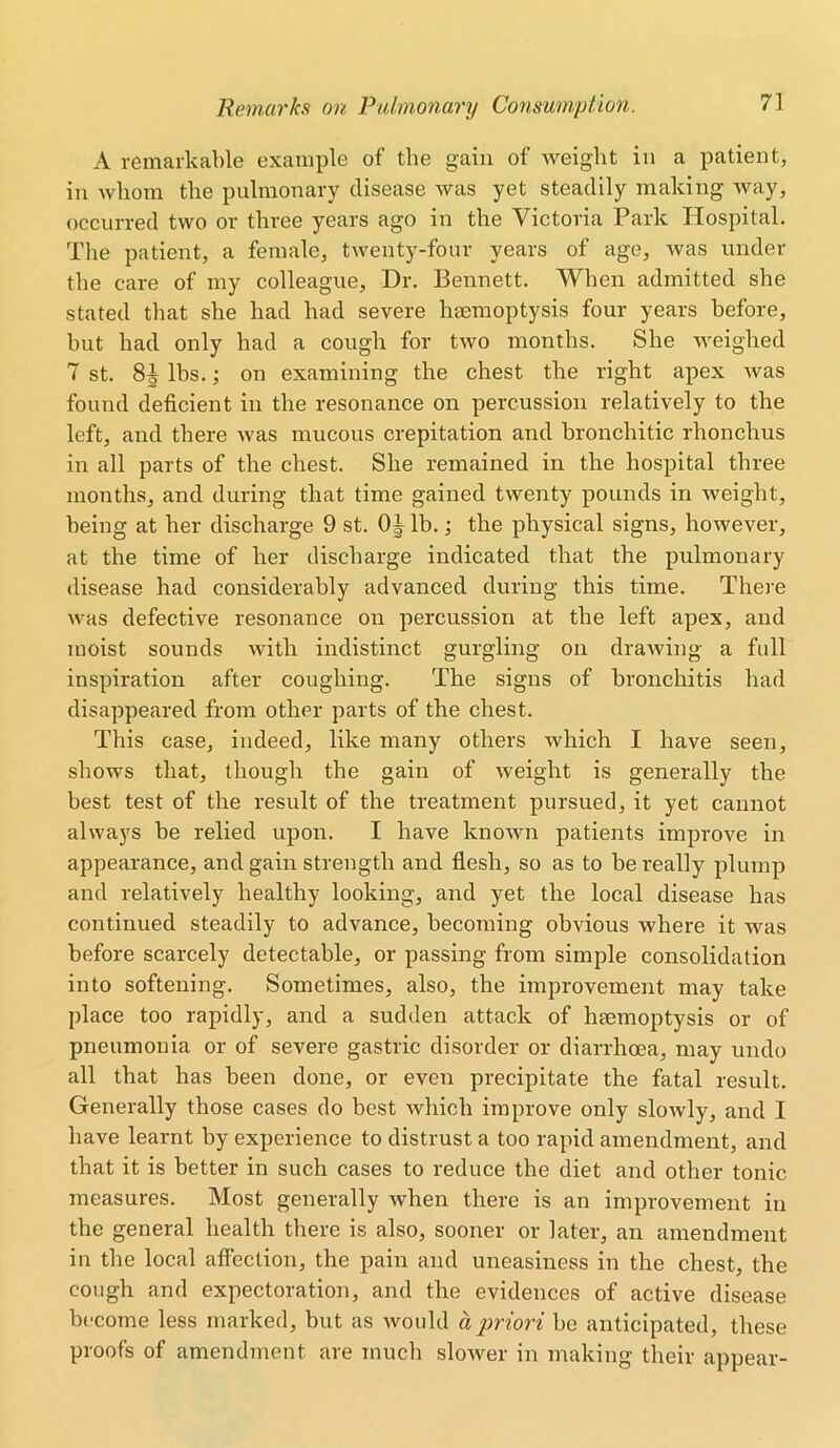 A remarkable example of the gain of weight in a patient, in whom the pulmonary disease was yet steadily making way, occurred two or three years ago in the Victoria Park Hospital. The patient, a female, twenty-four years of age, was under the care of my colleague, Dr. Bennett. When admitted she stated that she had had severe haemoptysis four years before, but had only had a cough for two months. She weighed 7 st. lbs.; on examining the chest the right apex was found deficient in the resonance on percussion relatively to the left, and there was mucous crepitation and bronchitic rhonchus in all parts of the chest. She remained in the hospital three months, and during that time gained twenty pounds in weight, being at her discharge 9 st. 0J lb.; the physical signs, however, at the time of her discharge indicated that the pulmonary disease had considerably advanced during this time. There was defective resonance on percussion at the left apex, and moist sounds with indistinct gurgling on drawing a full inspiration after coughing. The signs of bronchitis had disappeared from other parts of the chest. This case, indeed, like many others which I have seen, shows that, though the gain of weight is generally the best test of the result of the treatment pursued, it yet cannot always be relied upon. I have known patients improve in appearance, and gain strength and flesh, so as to be really plump and relatively healthy looking, and yet the local disease has continued steadily to advance, becoming obvious where it was before scarcely detectable, or passing from simple consolidation into softening. Sometimes, also, the improvement may take place too rapidly, and a sudden attack of haemoptysis or of pneumonia or of severe gastric disorder or diarrhoea, may undo all that has been done, or even precipitate the fatal result. Generally those cases do best which improve only slowly, and I have learnt by experience to distrust a too rapid amendment, and that it is better in such cases to reduce the diet and other tonic measures. Most generally when there is an improvement in the general health there is also, sooner or later, an amendment in the local affection, the pain and uneasiness in the chest, the cough and expectoration, and the evidences of active disease become less marked, but as would a priori be anticipated, these proofs of amendment are much slower in making their appear-