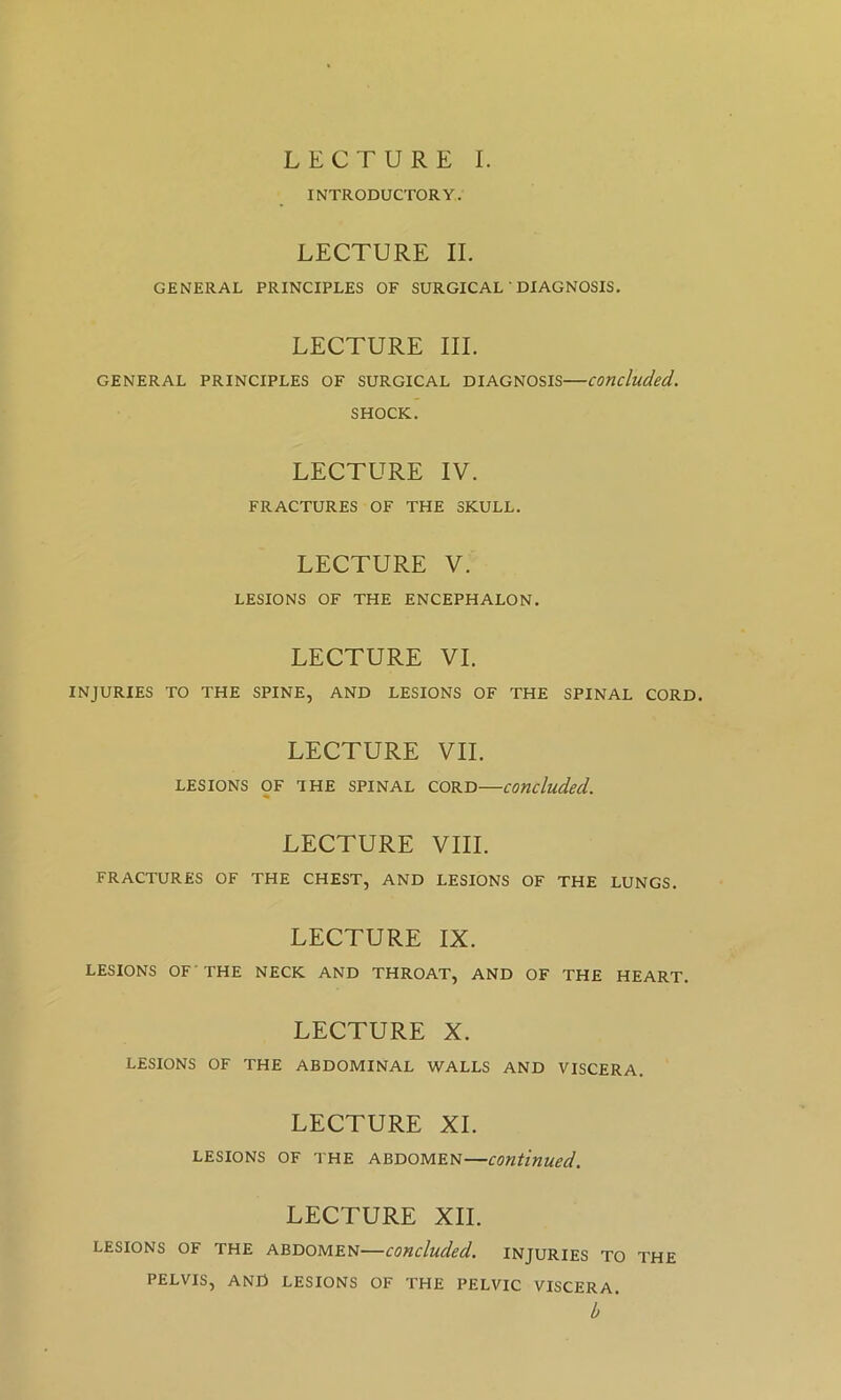 LECTURE I. INTRODUCTORY. LECTURE II. GENERAL PRINCIPLES OF SURGICAL ‘ DIAGNOSIS. LECTURE III. GENERAL PRINCIPLES OF SURGICAL DIAGNOSIS concluded. SHOCK. LECTURE IV. FRACTURES OF THE SKULL. LECTURE V. LESIONS OF THE ENCEPHALON. LECTURE VI. INJURIES TO THE SPINE, AND LESIONS OF THE SPINAL CORD. LECTURE VII. LESIONS OF THE SPINAL CORD concluded. LECTURE VIII. FRACTURES OF THE CHEST, AND LESIONS OF THE LUNGS. LECTURE IX. LESIONS OF'THE NECK AND THROAT, AND OF THE HEART. LECTURE X. LESIONS OF THE ABDOMINAL WALLS AND VISCERA. LECTURE XL LESIONS OF THE ABDOMEN—continued. LECTURE XII. LESIONS OF THE ABDOMEN concluded. INJURIES TO THE PELVIS, AND LESIONS OF THE PELVIC VISCERA. b '