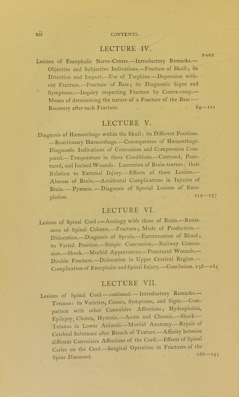 LECTURE IV. PAGE Lesions of Encephalic Nerve-Centre.—Introductory Remarks.— Objective and Subjective Indications.—Fracture of Skull; its Detection and Import.—Use of Trephine.—Depression with- out Fracture.—Fracture of Base; its Diagnostic Signs and Symptoms.—Inquiry respecting Fracture by Contre-coup.— Means of determining the nature of a Fracture of the Base :— Recovery after such Fracture. . . • 84—in LECTURE y. Diagnosis of Hsemorrhage within the Skull: its Different Positions. —Reactionary Haemorrhage.—Consequences of Haemorrhage. Diagnostic Indications of Concussion and Compression Com- pared.—Temperature in these Conditions.—Contused, Punc- tured, and Incised Wounds: Laceration of Brain-texture ; their Relation to External Injuiy.—Effects of these Lesions.— Abscess of Brain.—Accidental Complications in Injuries of Brain. — Pyaemia. — Diagnosis of Special Lesions of Ence- phalon. . . • • • *37 LECTURE VI. Lesions of Spinal CordAnalogy with those of Brain.—Resist- ance of Spinal Column.—Fracture; Mode of Production.— Dislocation.—Diagnosis of Sprain.—Extravasation of Blood; its Varied Position.—Simple Concussion.—Railway Concus- sion.—Shock.—Morbid Appearances.—Punctured Wounds.— Double Fracture.—Dislocation in Upper Cervical Region.— Complication of Encephalic and Spinal Injury.—Conclusion. 138—165 LECTURE VII. Lesions of Spinal Cord — — Introductory Remarks.— Tetanus: its Varieties, Causes, Symptoms, and Signs.—Com- parison with other Convulsive Affections; Hydrophobia, Epilepsy, Chorea, Hysteria.—Acute and Chronic.—Shock.- Tetanus in Lower Animals.—Morbid Anatomy.—Repair of Cerebral Substance after Breach of Texture.—Affinity between different Convulsive Affections of the Cord.—Effects of Spinal Caries on the Cord.—Surgical Operation in Fractures of the Spine Discussed. • • ■ •