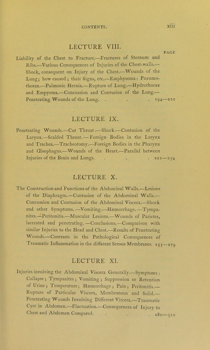 LECTURE VIII. PAGE Liability of the Chest to Fracture.—Fractures of Sternum and Ribs.—Various Consequences of Injuries of the Chest-walls.— Shock, consequent on Injury of the Chest.—Wounds of the Lung; how caused ; their Signs, etc.—Emphysema: Pneumo- thorax.—Pulmonic Hernia.—Rupture of Lung.—Hydrothorax and Empyema.—Concussion and Contusion of the Lung.— Penetrating Wounds of the Lung. . . . 194—azo LECTURE IX. Penetrating Wounds.—Cut Throat:—Shock.—Contusion of the Larynx.—Scalded Throat.—Foreign Bodies in the Larynx and Trachea.—Tracheotomy.—Foreign Bodies in the Pharynx and CEsophagus.—Wounds of the Heart.—Parallel between Injuries of the Brain and Lungs. . . 221—254 LECTURE X. The Construction and Functions of the Abdominal Walls.—Lesions of the Diaphragm.—Contusion of the Abdominal Walls.— Concussion and Contusion of the Abdominal Viscera.—Shock and other Symptoms.—Vomiting.—Haemorrhage.—Tympa- nites.-^Peritonitis.—Muscular Lesions.—Wounds of Parietes, lacerated and penetrating. —Conclusions.—Comparison with similar Injuries to the Head and Chest.—Results of Penetrating Wounds.—Contrasts in the Pathological Consequences of Traumatic Inflammation in the different Serous Membranes. 255—279 LECTURE XL Injuries involving the Abdominal Viscera Generally.—Symptoms : Collapse; Tympanites; Vomiting; Suppression or Retention of Urine; Temperature; Haemorrhage; Pain; Peritonitis.— Rupture of Particular Viscera, Membranous and Solid. Penetrating Wounds Involving Different Viscera.—Traumatic Cyst in Abdomen.—Fluctuation.—Consequences of Injury to Chest and Abdomen Compared. . . . 310