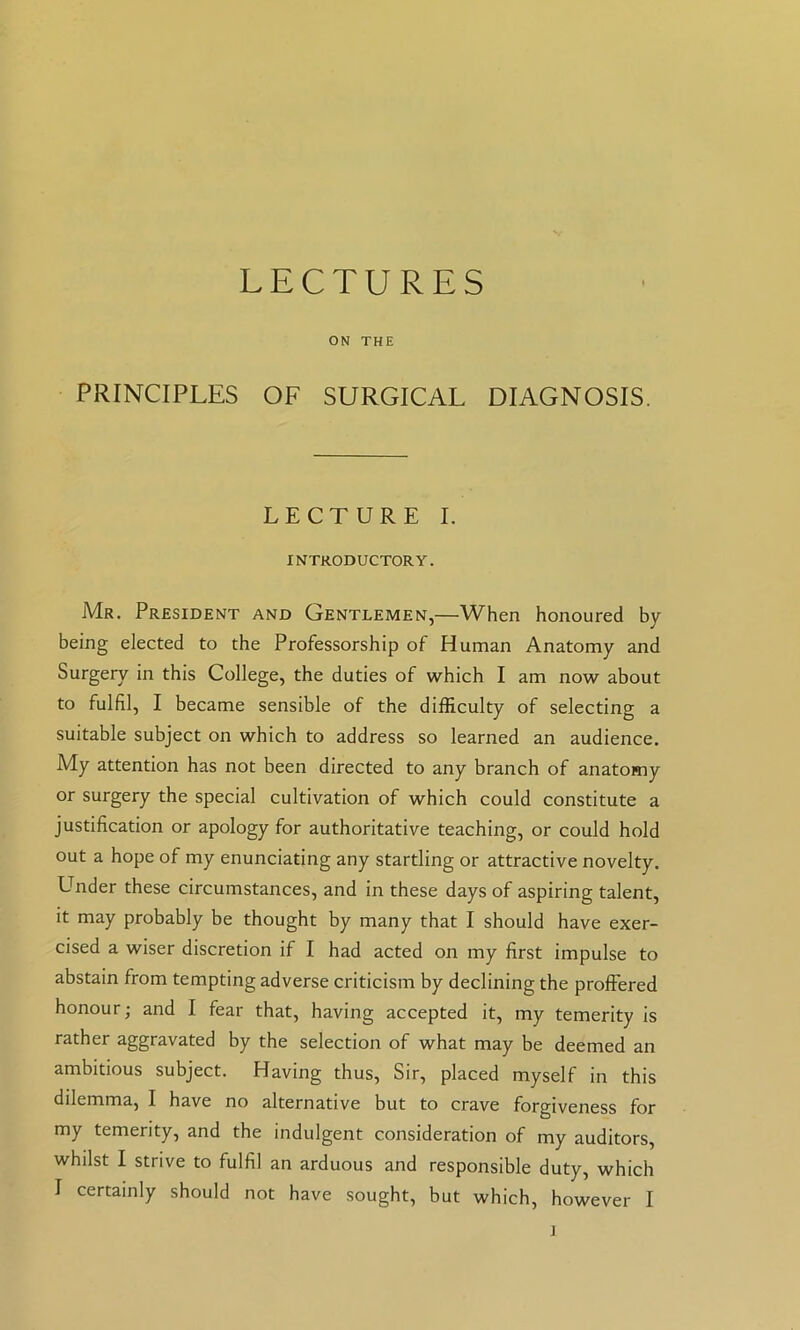 LECTURES ON THE PRINCIPLES OF SURGICAL DIAGNOSIS. LECTURE I. INTRODUCTORY. Mr. President and Gentlemen,—When honoured by being elected to the Professorship of Human Anatomy and Surgery in this College, the duties of which I am now about to fulfil, I became sensible of the difficulty of selecting a suitable subject on which to address so learned an audience. My attention has not been directed to any branch of anatomy or surgery the special cultivation of which could constitute a justification or apology for authoritative teaching, or could hold out a hope of my enunciating any startling or attractive novelty. Under these circumstances, and in these days of aspiring talent, it may probably be thought by many that I should have exer- cised a wiser discretion if I had acted on my first impulse to abstain from tempting adverse criticism by declining the proffered honour; and I fear that, having accepted it, my temerity is rather aggravated by the selection of what may be deemed an ambitious subject. Having thus. Sir, placed myself in this dilemma, I have no alternative but to crave forgiveness for my temerity, and the indulgent consideration of my auditors, whilst I strive to fulfil an arduous and responsible duty, which I certainly should not have sought, but which, however I