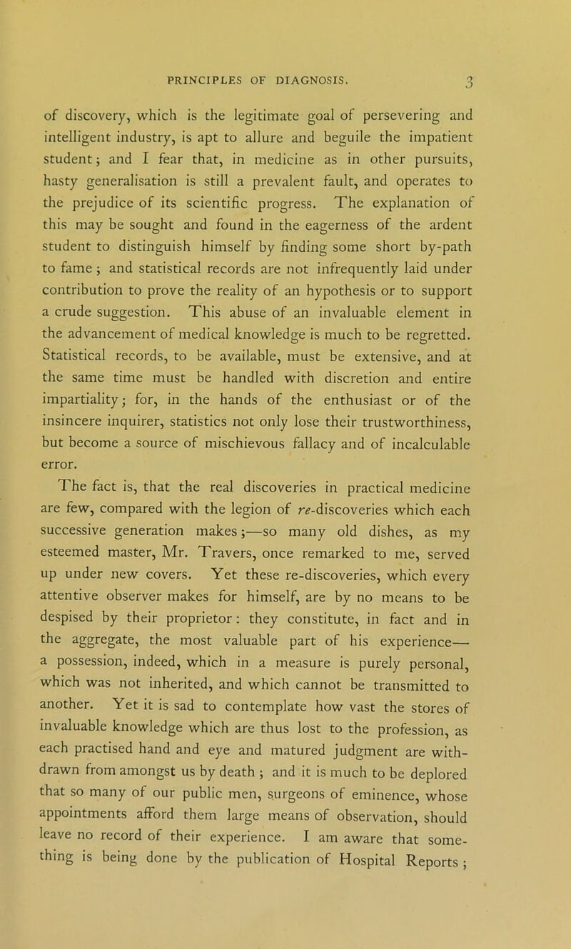 PRINCIPLES OF DIAGNOSIS. .0 of discovery, which is the legitimate goal of persevering and intelligent industry, is apt to allure and beguile the impatient student; and I fear that, in medicine as in other pursuits, hasty generalisation is still a prevalent fault, and operates to the prejudice of its scientific progress. The explanation of this may be sought and found in the eagerness of the ardent student to distinguish himself by finding some short by-path to fame; and statistical records are not infrequently laid under contribution to prove the reality of an hypothesis or to support a crude suggestion. This abuse of an invaluable element in the advancement of medical knowledge is much to be regretted. Statistical records, to be available, must be extensive, and at the same time must be handled with discretion and entire impartiality; for, in the hands of the enthusiast or of the insincere inquirer, statistics not only lose their trustworthiness, but become a source of mischievous fallacy and of incalculable error. The fact is, that the real discoveries in practical medicine are few, compared with the legion of r^-discoveries which each successive generation makes;—so many old dishes, as my esteemed master, Mr. Travers, once remarked to me, served up under new covers. Yet these re-discoveries, which every attentive observer makes for himself, are by no means to be despised by their proprietor; they constitute, in fact and in the aggregate, the most valuable part of his experience— a possession, indeed, which in a measure is purely personal, which was not inherited, and which cannot be transmitted to another. Yet it is sad to contemplate how vast the stores of invaluable knowledge which are thus lost to the profession, as each practised hand and eye and matured judgment are with- drawn from amongst us by death ; and it is much to be deplored that so many of our public men, surgeons of eminence, whose appointments afford them large means of observation, should leave no record of their experience. I am aware that some- thing is being done by tbe publication of Hospital Reports ;