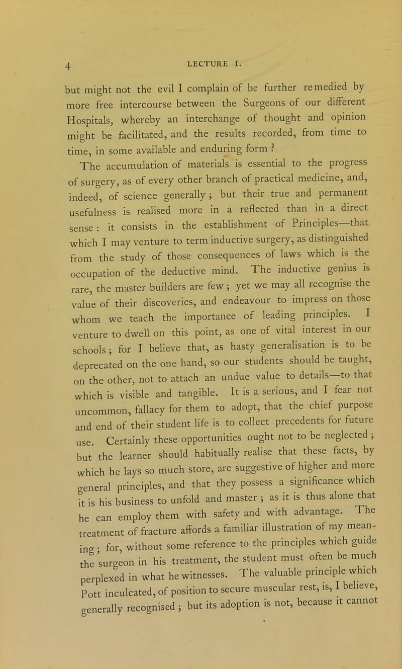 but might not the evil I complain of be further remedied by- more free intercourse between the Surgeons of our different Hospitals, whereby an interchange of thought and opinion might be facilitated, and the results recorded, from time to time, in some available and enduring form ? The accumulation of materials is essential to the progress of surgery, as of every other branch of practical medicine, and, indeed, of science generally ; but their true and permanent usefulness is realised more in a reflected than in a direct sense : it consists in the establishment of Principles—that which I may venture to term inductive surgery, as distinguished from the study of those consequences of laws which is the occupation of the deductive mind. The inductive genius is rare, the master builders are few; yet we may all recognise the value of their discoveries, and endeavour to impress on those whom we teach the importance of leading principles. I venture to dwell on this point, as one of vital interest in our schools; for I believe that, as hasty generalisation is to be deprecated on the one hand, so our students should be taught, on the other, not to attach an undue value to details—to that which is visible and tangible. It is a serious, and I fear not uncommon, fallacy for them to adopt, that the chief purpose and end of their student life is to collect precedents for future use. Certainly these opportunities ought not to be neglected ; but’ the learner should habitually realise that these facts, by which he lays so much store, are suggestive of higher and more general principles, and that they possess a significance which it is his business to unfold and master ; as it is thus alone that he can employ them with safety and with advantage. The treatment of fracture affords a familiar illustration of my mean- ing ; for, without some reference to the principles which guide thrsurgeon in his treatment, the student must often be much perplexed in what he witnesses. The valuable principle which Pott inculcated, of position to secure muscular rest, is, I believe, generally recognised ; but its adoption is not, because it cannot