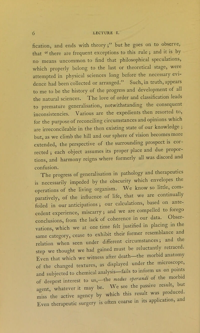 fication, and ends with theory but he goes on to observe, that “ there are frequent exceptions to this rule ; and it is by no means uncommon to find that philosophical speculations, which properly belong to the last or theoretical stage, were attempted in physical sciences long before the necessary evi- dence had been collected or arranged/’ Such, in truth, appears to me to be the history of the progress and development of all the natural sciences. The love of order and classification leads to premature generalisation, notwithstanding the consequent inconsistencies. Various are the expedients then resorted to, for the purpose of reconciling circumstances and opinions which are irreconcileable in the then existing state of our knowledge ; but, as we climb the hill and our sphere of vision becomes more extended, the perspective of the surrounding prospect is cor- rected ; each object assumes its proper place and due propor- tions, and harmony reigns where formerly all was discord and confusion. The progress of generalisation in pathology and therapeutics is necessarily impeded by the obscurity which envelopes the operations of the living organism. We know so little, com- paratively, of the influence of life, that we are continually foiled in our anticipations ; our calculations, based on ante- cedent experience, miscarry; and we are compelled to forego conclusions, from the lack of coherence in our data. Obser- vations, which we at one time felt justified in placing in the same category, cease to exhibit their former resemblance and relation when seen under different circumstances; and the step we thought we had gained must be reluctantly retrace . Even that which we witness after death the morbi anatomy of the changed textures, as displayed under the microscope, and subjected to chemical analysis-fails to inform us on points of deepest interest to us,—the modus operandt of the mor i agent, whatever it may be. We see the passive result, but miss the active agency by which this result was produced^ Even therapeutic surgery is often coarse m its application, and