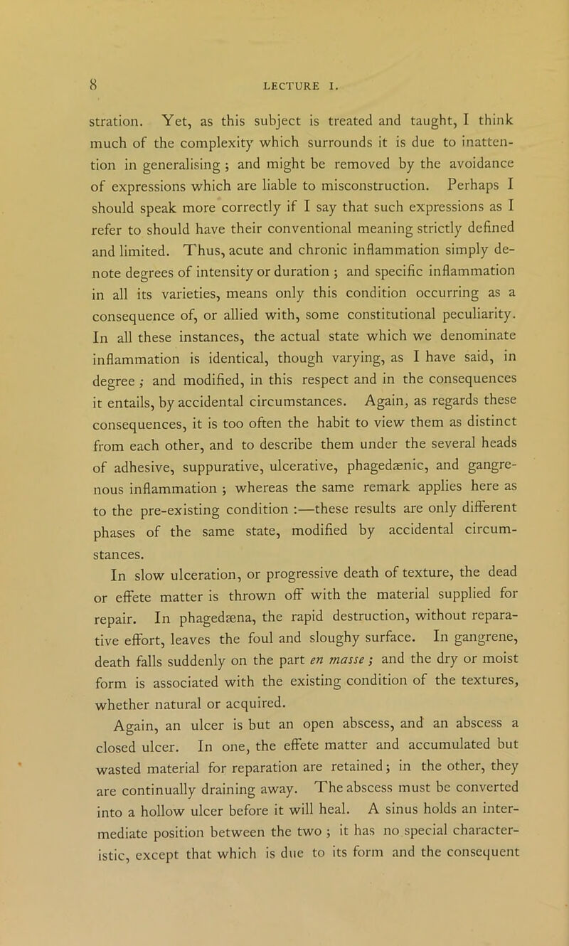 stration. Yet, as this subject is treated and taught, I think much of the complexity which surrounds it is due to inatten- tion in generalising ; and might be removed by the avoidance of expressions which are liable to misconstruction. Perhaps I should speak more correctly if I say that such expressions as I refer to should have their conventional meaning strictly defined and limited. Thus, acute and chronic inflammation simply de- note degrees of intensity or duration ; and specific inflammation in all its varieties, means only this condition occurring as a consequence of, or allied with, some constitutional peculiarity. In all these instances, the actual state which we denominate inflammation is identical, though varying, as I have said, in degree; and modified, in this respect and in the consequences it entails, by accidental circumstances. Again, as regards these consequences, it is too often the habit to view them as distinct from each other, and to describe them under the several heads of adhesive, suppurative, ulcerative, phagedaenic, and gangre- nous inflammation ; whereas the same remark applies here as to the pre-existing condition :—these results are only different phases of the same state, modified by accidental circum- stances. In slow ulceration, or progressive death of texture, the dead or effete matter is thrown off with the material supplied for repair. In phagedtena, the rapid destruction, without repara- tive effort, leaves the foul and sloughy surface. In gangrene, death falls suddenly on the part en masse; and the dry or moist form is associated with the existing condition of the textures, whether natural or acquired. Again, an ulcer is but an open abscess, and an abscess a closed ulcer. In one, the effete matter and accumulated but wasted material for reparation are retained; in the other, they are continually draining away. The abscess must be converted into a hollow ulcer before it will heal. A sinus holds an inter- mediate position between the two ; it has no special character- istic, except that which is due to its form and the consequent