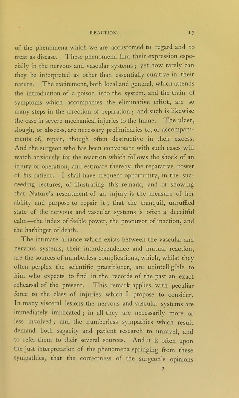 of the phenomena which we are accustomed to regard and to treat as disease. These phenomena find their expression espe- cially in the nervous and vascular systems ; yet how rarely can they be interpreted as other than essentially curative in their nature. The excitement, both local and general, which attends the introduction of a poison into the system, and the train of symptoms which accompanies the eliminative effort, are so many steps in the direction of reparation ; and such is likewise the case in severe mechanical injuries to the frame. The ulcer, slough, or abscess, are necessary preliminaries to, or accompani- ments of, repair, though often destructive in their excess. And the surgeon who has been conversant with such cases will watch anxiously for the reaction which follows the shock of an injury or operation, and estimate thereby the reparative power of his patient. I shall have frequent opportunity, in the suc- ceeding lectures, of illustrating this remark, and of showing that Nature’s resentment of an injury is the measure of her ability and purpose to repair it ; that the tranquil, unruffled state of the nervous and vascular systems is often a deceitful calm—the index of feeble power, the precursor of inaction, and the harbinger of death. The intimate alliance which exists between the vascular and nervous systems, their interdependence and mutual reaction, are the sources of numberless complications, which, whilst they often perplex the scientific practitioner, are unintelligible to him who expects to find in the records of the past an exact rehearsal of the present. This remark applies with peculiar force to the class of injuries which I propose to consider. In many visceral lesions the nervous and vascular systems are immediately implicated ; in all they are necessarily more or less involved; and the numberless sympathies which result demand both sagacity and patient research to unravel, and to refer them to their several sources. And it is often upon the just interpretation of the phenomena springing from these sympathies, that the correctness of the surgeon’s opinions 2