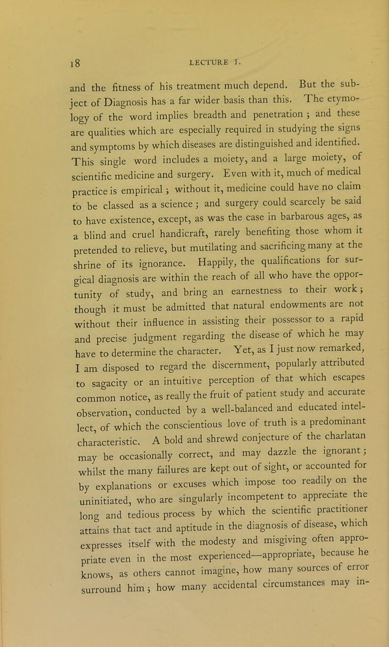 and the fitness of his treatment much depend. But the sub- ject of Diagnosis has a far wider basis than this. The etymo- logy of the word implies breadth and penetration ; and these are qualities which are especially required in studying the signs and symptoms by which diseases are distinguished and identified. This single word includes a moiety, and a large moiety, of scientific medicine and surgery. Even with it, much of medical practice is empirical; without it, medicine could have no claim to be classed as a science; and surgery could scarcely be said to have existence, except, as was the case in barbarous ages, as a blind and cruel handicraft, rarely benefiting those whom it pretended to relieve, but mutilating and sacrificing many at the shrine of its ignorance. Happily, the qualifications for sur- gical diagnosis are within the reach of all who have the oppor- tunity of study, and bring an earnestness to their work; though it must be admitted that natural endowments are not without their influence in assisting their possessor to a rapid and precise judgment regarding the disease of which he may have to determine the character. Yet, as I just now remarked, I am disposed to regard the discernment, popularly attributed to sagacity or an intuitive perception of that which escapes common notice, as really the fruit of patient study and accurate observation, conducted by a well-balanced and educated intel- lect, of which the conscientious love of truth is a predominant characteristic. A bold and shrewd conjecture of the charlatan may be occasionally correct, and may dazzle the ignorant; whilst the many failures are kept out of sight, or accounted for by explanations or excuses which impose too readily on the uninitiated, who are singularly incompetent to appreciate the long and tedious process by which the scientific practitioner attains that tact and aptitude in the diagnosis of disease, which expresses itself with the modesty and misgiving often appro- priate even in the most experienced—appropriate, because he knows, as others cannot imagine, how many sources of error surround him; how many accidental circumstances may in-