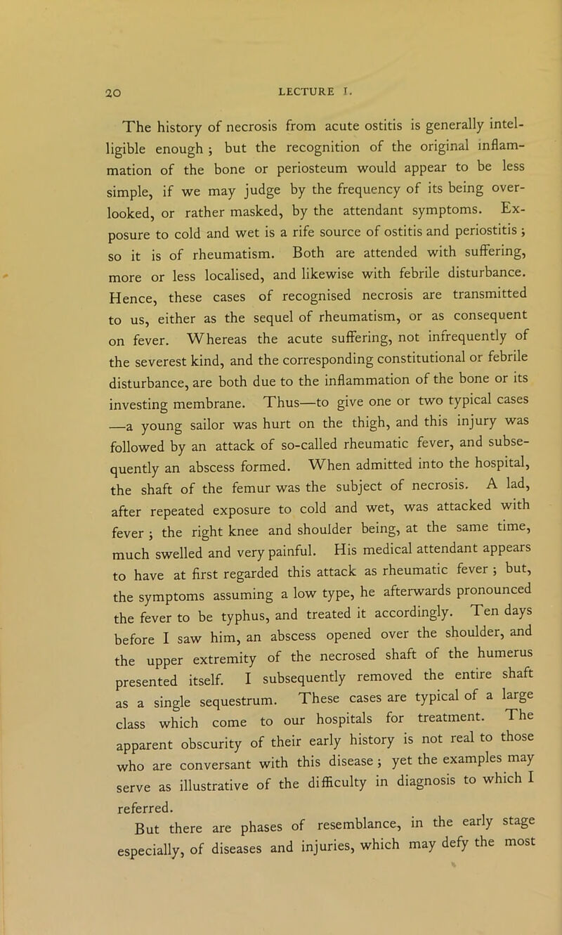 The history of necrosis from acute ostitis is generally intel- ligible enough ; but the recognition of the original inflam- mation of the bone or periosteum would appear to be less simple, if we may judge by the frequency of its being over- looked, or rather masked, by the attendant symptoms. Ex- posure to cold and wet is a rife source of ostitis and periostitis; so it is of rheumatism. Both are attended with suffering, more or less localised, and likewise with febrile disturbance. Hence, these cases of recognised necrosis are transmitted to us, either as the sequel of rheumatism, or as consequent on fever. Whereas the acute suffering, not infrequently of the severest kind, and the corresponding constitutional or febrile disturbance, are both due to the inflammation of the bone or its investing membrane. Thus—to give one or two typical cases a young sailor was hurt on the thigh, and this injury was followed by an attack of so-called rheumatic fever, and subse- quently an abscess formed. When admitted into the hospital, the shaft of the femur was the subject of necrosis. A lad, after repeated exposure to cold and wet, was attacked with fever j the right knee and shoulder being, at the same time, much swelled and very painful. His medical attendant appears to have at first regarded this attack as rheumatic fever ; but, the symptoms assuming a low type, he afterwards pronounced the fever to be typhus, and treated it accordingly. Ten days before I saw him, an abscess opened over the shoulder, and the upper extremity of the necrosed shaft of the humerus presented itself. I subsequently removed the entire shaft as a single sequestrum. These cases are typical of a large class which come to our hospitals for treatment. The apparent obscurity of their early history is not real to those who are conversant with this disease; yet the examples may serve as illustrative of the difficulty in diagnosis to which I referred. But there are phases of resemblance, in the early stage especially, of diseases and injuries, which may defy the most