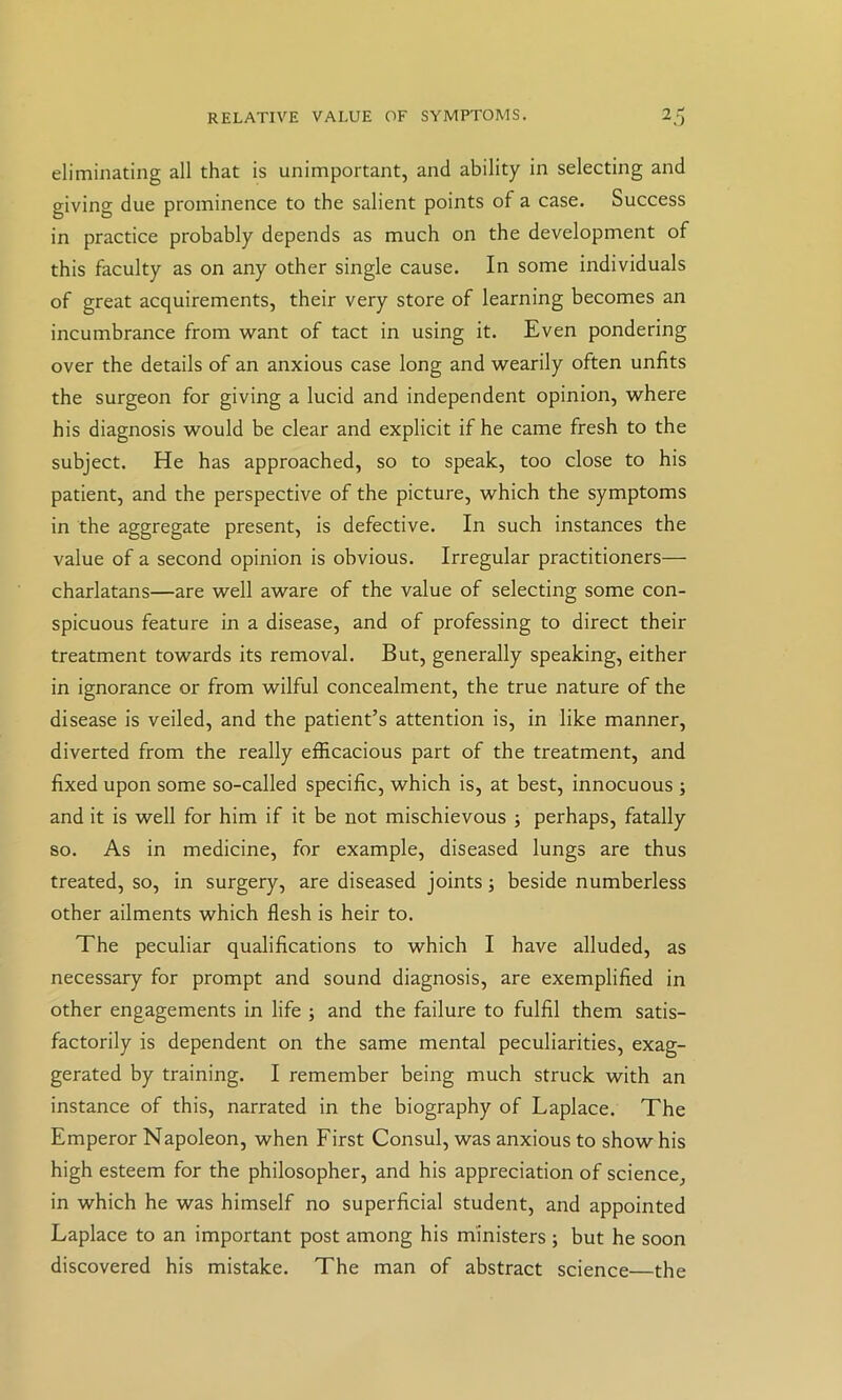 RELATIVE VALUE OF SYMPTOMS. 2j eliminating all that is unimportant, and ability in selecting and giving due prominence to the salient points of a case. Success in practice probably depends as much on the development of this faculty as on any other single cause. In some individuals of great acquirements, their very store of learning becomes an incumbrance from want of tact in using it. Even pondering over the details of an anxious case long and wearily often unfits the surgeon for giving a lucid and independent opinion, where his diagnosis would be clear and explicit if he came fresh to the subject. He has approached, so to speak, too close to his patient, and the perspective of the picture, which the symptoms in the aggregate present, is defective. In such instances the value of a second opinion is obvious. Irregular practitioners— charlatans—are well aware of the value of selecting some con- spicuous feature in a disease, and of professing to direct their treatment towards its removal. But, generally speaking, either in ignorance or from wilful concealment, the true nature of the disease is veiled, and the patient’s attention is, in like manner, diverted from the really efficacious part of the treatment, and fixed upon some so-called specific, which is, at best, innocuous ; and it is well for him if it be not mischievous ; perhaps, fatally so. As in medicine, for example, diseased lungs are thus treated, so, in surgery, are diseased joints; beside numberless other ailments which flesh is heir to. The peculiar qualifications to which I have alluded, as necessary for prompt and sound diagnosis, are exemplified in other engagements in life ; and the failure to fulfil them satis- factorily is dependent on the same mental peculiarities, exag- gerated by training. I remember being much struck with an instance of this, narrated in the biography of Laplace. The Emperor Napoleon, when First Consul, was anxious to show his high esteem for the philosopher, and his appreciation of science, in which he was himself no superficial student, and appointed Laplace to an important post among his ministers ; but he soon discovered his mistake. The man of abstract science—the