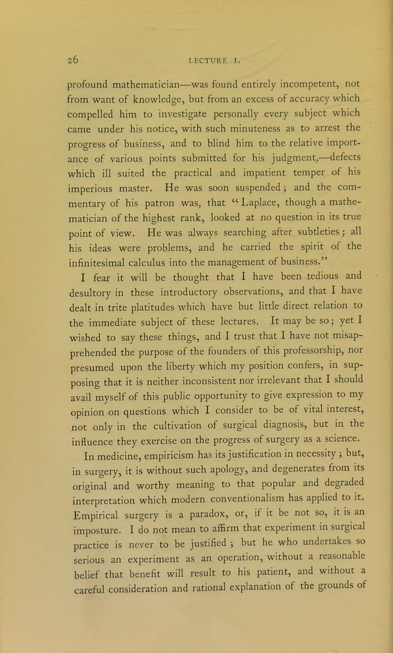 profound mathematician—was found entirely incompetent, not from want of knowledge, but from an excess of accuracy which compelled him to investigate personally every subject which came under his notice, with such minuteness as to arrest the progress of business, and to blind him to the relative import- ance of various points submitted for his judgment,—defects which ill suited the practical and impatient temper of his imperious master. He was soon suspended; and the com- mentary of his patron was, that “ Laplace, though a mathe- matician of the highest rank, looked at no question in its true point of view. He was always searching after subtleties; all his ideas were problems, and he carried the spirit of the infinitesimal calculus into the management of business.” I fear it will be thought that I have been tedious and desultory in these introductory observations, and that I have dealt in trite platitudes which have but little direct relation to the immediate subject of these lectures. It may be so; yet I wished to say these things, and I trust that I have not misap- prehended the purpose of the founders of this professorship, nor presumed upon the liberty which my position confers, in sup- posing that it is neither inconsistent nor irrelevant that I should avail myself of this public opportunity to give expression to my opinion on questions which I consider to be of vital interest, not only in the cultivation of surgical diagnosis, but in the influence they exercise on the progress of surgery as a science. In medicine, empiricism has its justification in necessity ; but, in surgery, it is without such apology, and degenerates from its original and worthy meaning to that popular and degraded interpretation which modern conventionalism has applied to it. Empirical surgery is a paradox, or, if it be not so, it is an imposture. I do not mean to affirm that experiment in surgical practice is never to be justified ; but he who undertakes so serious an experiment as an operation, without a reasonable belief that benefit will result to his patient, and without a careful consideration and rational explanation of the grounds of