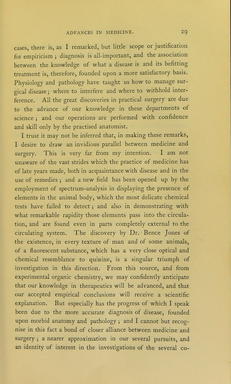 cases, there is, as I remarked, but little scope or justification for empiricism ; diagnosis is all-important, and the association between the knowledge of what a disease is and its befitting treatment is, therefore, founded upon a more satisfactory basis. Physiology and pathology have taught us how to manage sur- gical disease; where to interfere and where to withhold inter- ference. All the great discoveries in practical surgery are due to the advance of our knowledge in these departments of science ; and our operations are performed with confidence and skill only by the practised anatomist. I trust it may not be inferred that, in making these remarks, I desire to draw an invidious parallel between medicine and surgery. This is very far from my intention. I am not unaware of the vast strides which the practice of medicine has of late years made, both in acquaintance with disease and in the use of remedies; and a new field has been opened up by the employment of spectrum-analysis in displaying the presence of elements in the animal body, which the most delicate chemical tests have failed to detect; and also in demonstrating with what remarkable rapidity those elements pass into the circula- tion, and are found even in parts completely external to the circulating system. The discovery by Dr. Bence Jones of the existence, in every texture of man and of some animals, of a fluorescent substance, which has a very close optical and chemical resemblance to quinine, is a singular triumph of investigation in this direction. From this source, and from experimental organic chemistry, we may confidently anticipate that our knowledge in therapeutics will be advanced, and that our accepted empirical conclusions will receive a scientific explanation. But especially has the progress of which I speak been due to the more accurate diagnosis of disease, founded upon morbid anatomy and pathology; and I cannot but recog- nise in this fact a bond of closer alliance between medicine and surgery ; a nearer approximation in our several pursuits, and an identity of interest in the investigations of the several co-